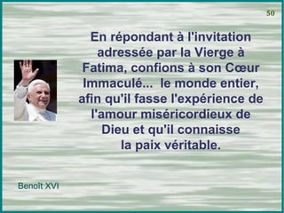 En répondant à l'invitation adressée par la Vierge à Fatima, confions à son Cœur Immaculé...  le monde entier, afin qu'il fasse l'expérience de l'amour miséricordieux de Dieu et qu'il connaisse la paix véritable. 50 Benoît XVI 