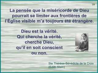 La pensée que la miséricorde de Dieu pourrait se limiter aux frontières de l’Église visible m’a toujours été étrangère. 39 Ste Thérèse-Bénédicte de la Croix (Edith Stein) Dieu est la vérité. Qui cherche la vérité, cherche Dieu, qu’il en soit conscient ou non. 