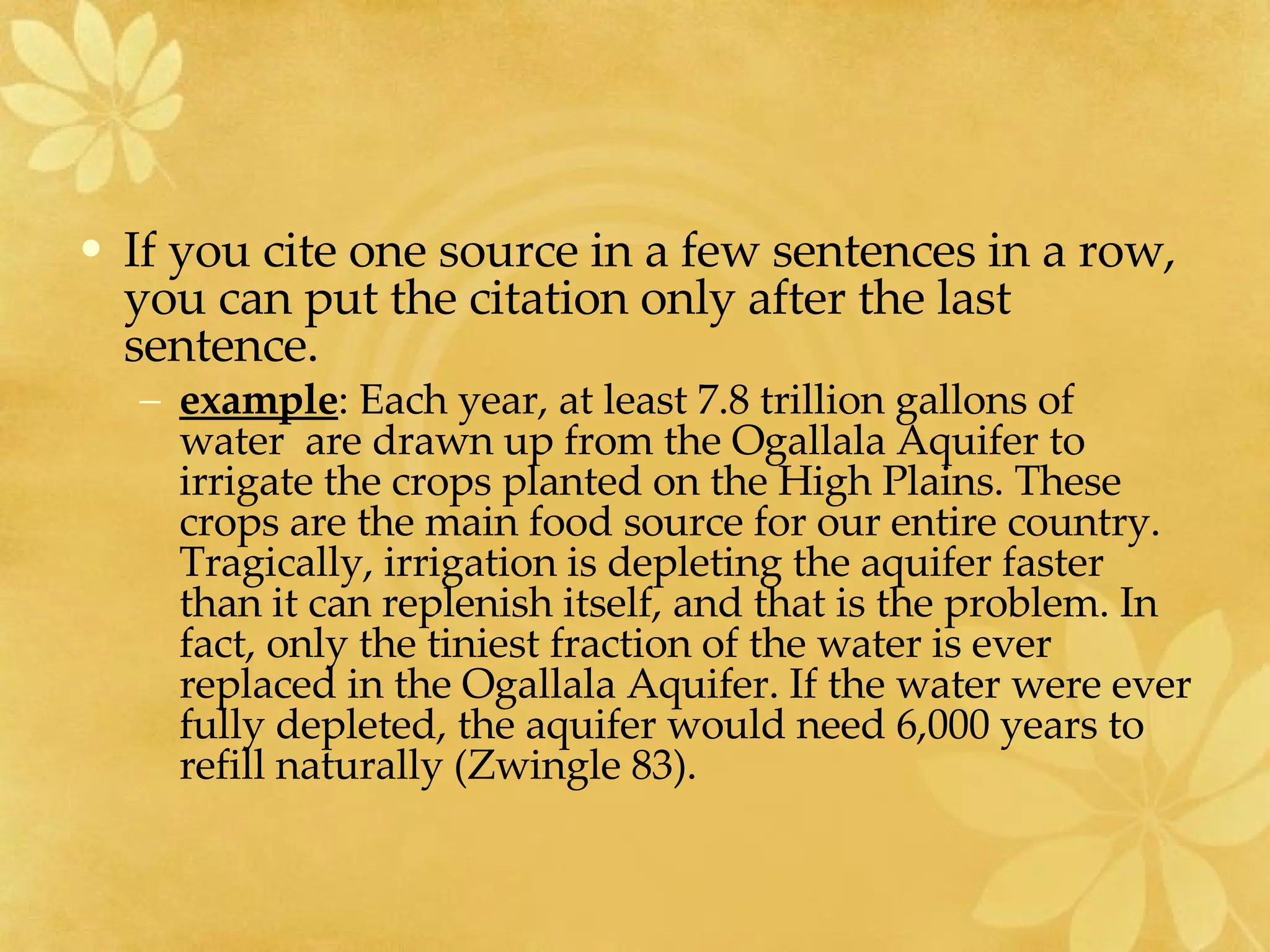 If you cite one source in a few sentences in a row, you can put the citation only after the last sentence.  example : Each year, at least 7.8 trillion gallons of water  are drawn up from the Ogallala Aquifer to irrigate the crops planted on the High Plains. These crops are the main food source for our entire country. Tragically, irrigation is depleting the aquifer faster than it can replenish itself, and that is the problem. In fact, only the tiniest fraction of the water is ever replaced in the Ogallala Aquifer. If the water were ever fully depleted, the aquifer would need 6,000 years to refill naturally (Zwingle 83). 