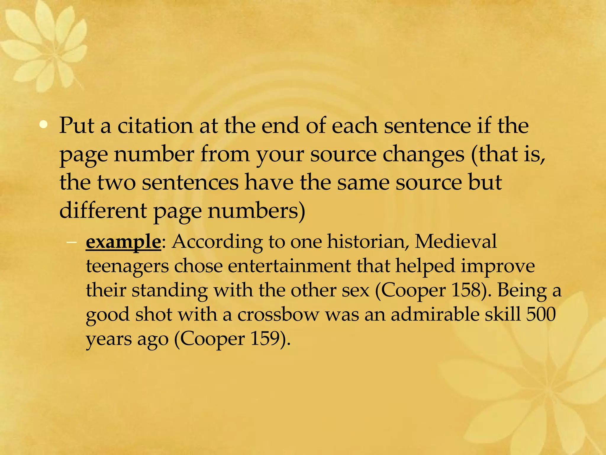 Put a citation at the end of each sentence if the page number from your source changes (that is, the two sentences have the same source but different page numbers)  example : According to one historian, Medieval teenagers chose entertainment that helped improve their standing with the other sex (Cooper 158). Being a good shot with a crossbow was an admirable skill 500 years ago (Cooper 159).    