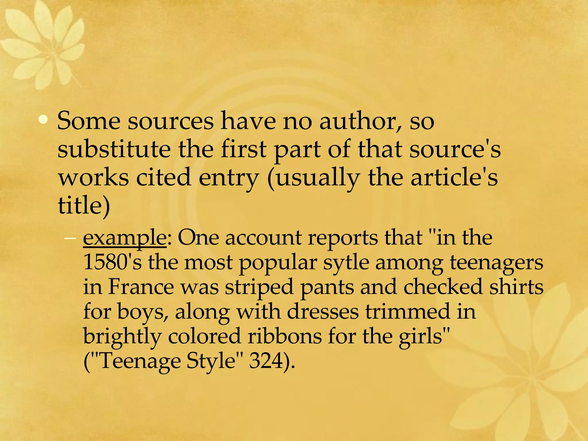 Some sources have no author, so substitute the first part of that source's works cited entry (usually the article's title)  example : One account reports that "in the 1580's the most popular sytle among teenagers in France was striped pants and checked shirts for boys, along with dresses trimmed in brightly colored ribbons for the girls" ("Teenage Style" 324). 