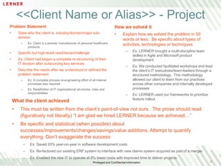 <<Client Name or Alias>> - Project
Problem Statement

How we solved it

•

•

State who the client is, industry/domain/major subdivision
–

Ex: Client is a premier manufacturer of personal healthcare
products

Explain how we solved the problem in 50
words or less. Be specific about types of
activities, technologies or techniques
–

•

Specific but high-level need/issue/challenge

•

Ex: Client had begun a complete re-structuring of their
IT division after outsourcing key services

•

Ex: LERNER brought a multi-discipline team
skilled in Agile and Microsoft product
development

–

Ex: We conducted facilitated workshops and lead
the client’s IT executives/team leaders through a
structured methodology. This methodology
allowed our client to learn from our practices
across other companies and internally developed
processes

–

Ex: LERNER used our frameworks to prioritize
feature rollout

Describe the needs after we understood or defined the
problem statement
–

Ex: A complete process re-engineering effort of all internal
processes was required

–

Ex: Redefinition of IT organizational structures, roles and
responsibilities

What the client achieved
•

This must be written from the client’s point-of-view not ours. The prose should read
(figuratively not literally) “I am glad we hired LERNER because we achieved…”

•

Be specific and statistical (when possible) about
successes/improvements/changes/savings/value additions. Attempt to quantify
everything. Don’t exaggerate the success
–

Ex: Saved 20% year-on-year in software development costs

–

Ex: Re-factored our existing ERP system to interface with new claims system acquired as part of a merger

–

Ex: Enabled the new IT to operate at 8% lower costs with improved time to deliver projects
Privileged and Confidential Information

0

 