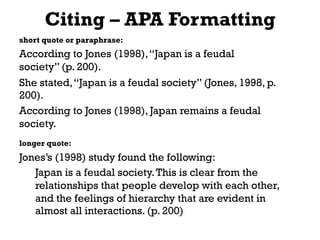 Citing – APA Formatting
short quote or paraphrase:
According to Jones (1998),“Japan is a feudal
society” (p. 200).
She stated,“Japan is a feudal society” (Jones, 1998, p.
200).
According to Jones (1998), Japan remains a feudal
society.
longer quote:
Jones’s (1998) study found the following:
Japan is a feudal society.This is clear from the
relationships that people develop with each other,
and the feelings of hierarchy that are evident in
almost all interactions. (p. 200)
 