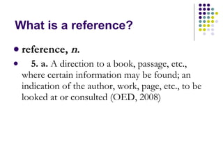 What is a reference?  reference,  n .      5. a.  A direction to a book, passage, etc., where certain information may be found; an indication of the author, work, page, etc., to be looked at or consulted (OED, 2008) 