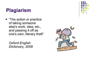 Plagiarism  “ The action or practice of taking someone else's work, idea, etc., and passing it off as one's own; literary theft” Oxford English Dictionary, 2008 
