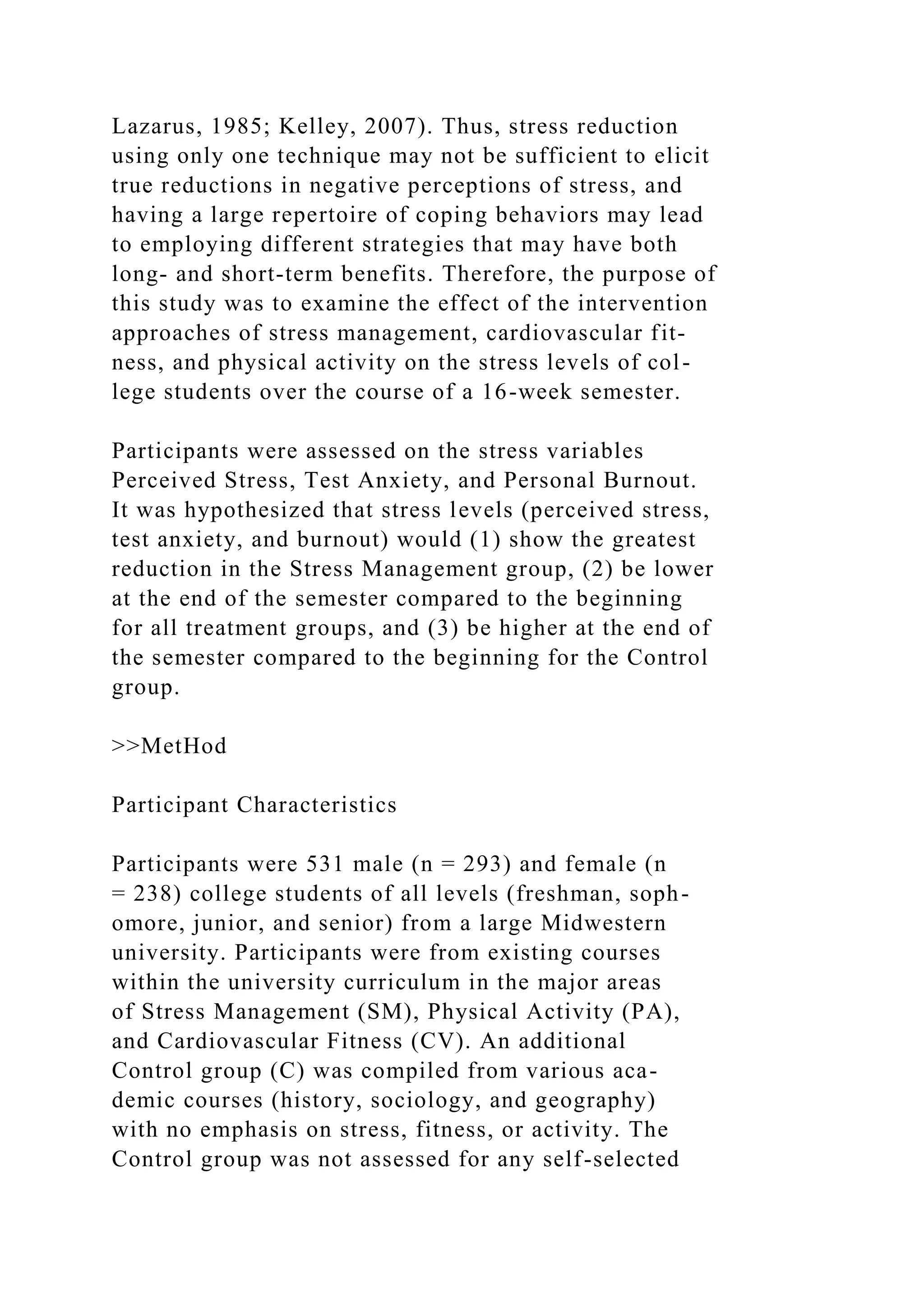 Lazarus, 1985; Kelley, 2007). Thus, stress reduction
using only one technique may not be sufficient to elicit
true reductions in negative perceptions of stress, and
having a large repertoire of coping behaviors may lead
to employing different strategies that may have both
long- and short-term benefits. Therefore, the purpose of
this study was to examine the effect of the intervention
approaches of stress management, cardiovascular fit-
ness, and physical activity on the stress levels of col-
lege students over the course of a 16-week semester.
Participants were assessed on the stress variables
Perceived Stress, Test Anxiety, and Personal Burnout.
It was hypothesized that stress levels (perceived stress,
test anxiety, and burnout) would (1) show the greatest
reduction in the Stress Management group, (2) be lower
at the end of the semester compared to the beginning
for all treatment groups, and (3) be higher at the end of
the semester compared to the beginning for the Control
group.
>>MetHod
Participant Characteristics
Participants were 531 male (n = 293) and female (n
= 238) college students of all levels (freshman, soph-
omore, junior, and senior) from a large Midwestern
university. Participants were from existing courses
within the university curriculum in the major areas
of Stress Management (SM), Physical Activity (PA),
and Cardiovascular Fitness (CV). An additional
Control group (C) was compiled from various aca-
demic courses (history, sociology, and geography)
with no emphasis on stress, fitness, or activity. The
Control group was not assessed for any self-selected
 