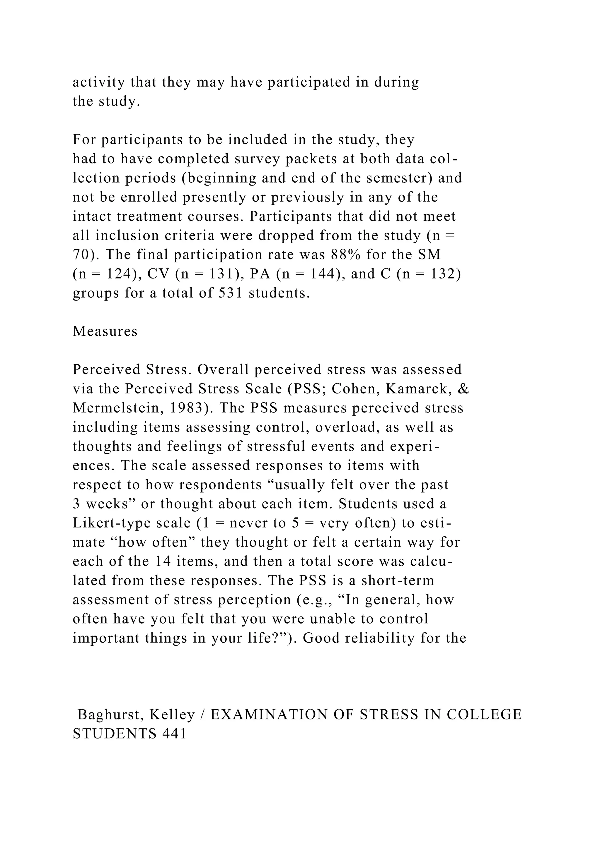 activity that they may have participated in during
the study.
For participants to be included in the study, they
had to have completed survey packets at both data col-
lection periods (beginning and end of the semester) and
not be enrolled presently or previously in any of the
intact treatment courses. Participants that did not meet
all inclusion criteria were dropped from the study (n =
70). The final participation rate was 88% for the SM
(n = 124), CV (n = 131), PA (n = 144), and C (n = 132)
groups for a total of 531 students.
Measures
Perceived Stress. Overall perceived stress was assessed
via the Perceived Stress Scale (PSS; Cohen, Kamarck, &
Mermelstein, 1983). The PSS measures perceived stress
including items assessing control, overload, as well as
thoughts and feelings of stressful events and experi-
ences. The scale assessed responses to items with
respect to how respondents “usually felt over the past
3 weeks” or thought about each item. Students used a
Likert-type scale (1 = never to 5 = very often) to esti-
mate “how often” they thought or felt a certain way for
each of the 14 items, and then a total score was calcu-
lated from these responses. The PSS is a short-term
assessment of stress perception (e.g., “In general, how
often have you felt that you were unable to control
important things in your life?”). Good reliability for the
Baghurst, Kelley / EXAMINATION OF STRESS IN COLLEGE
STUDENTS 441
 
