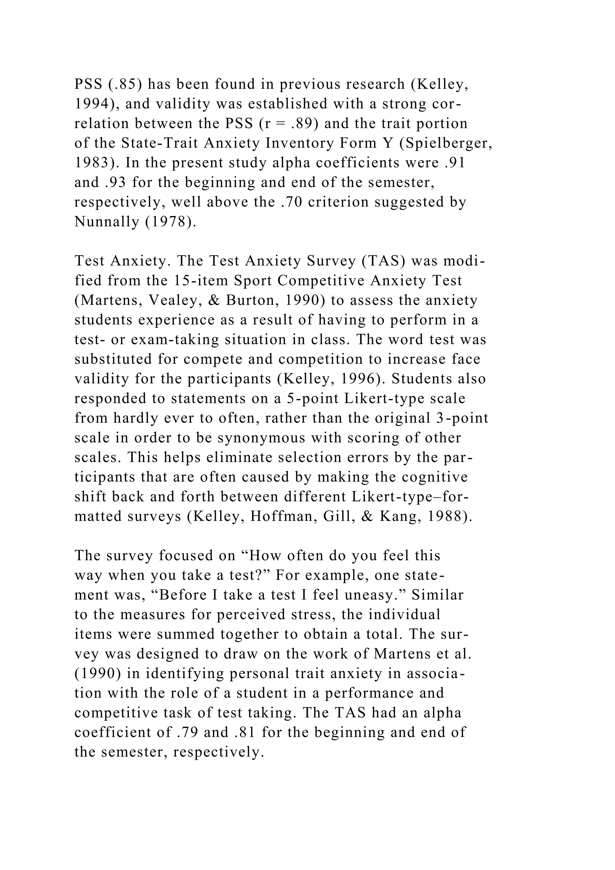 PSS (.85) has been found in previous research (Kelley,
1994), and validity was established with a strong cor-
relation between the PSS (r = .89) and the trait portion
of the State-Trait Anxiety Inventory Form Y (Spielberger,
1983). In the present study alpha coefficients were .91
and .93 for the beginning and end of the semester,
respectively, well above the .70 criterion suggested by
Nunnally (1978).
Test Anxiety. The Test Anxiety Survey (TAS) was modi-
fied from the 15-item Sport Competitive Anxiety Test
(Martens, Vealey, & Burton, 1990) to assess the anxiety
students experience as a result of having to perform in a
test- or exam-taking situation in class. The word test was
substituted for compete and competition to increase face
validity for the participants (Kelley, 1996). Students also
responded to statements on a 5-point Likert-type scale
from hardly ever to often, rather than the original 3-point
scale in order to be synonymous with scoring of other
scales. This helps eliminate selection errors by the par-
ticipants that are often caused by making the cognitive
shift back and forth between different Likert-type–for-
matted surveys (Kelley, Hoffman, Gill, & Kang, 1988).
The survey focused on “How often do you feel this
way when you take a test?” For example, one state-
ment was, “Before I take a test I feel uneasy.” Similar
to the measures for perceived stress, the individual
items were summed together to obtain a total. The sur-
vey was designed to draw on the work of Martens et al.
(1990) in identifying personal trait anxiety in associa-
tion with the role of a student in a performance and
competitive task of test taking. The TAS had an alpha
coefficient of .79 and .81 for the beginning and end of
the semester, respectively.
 
