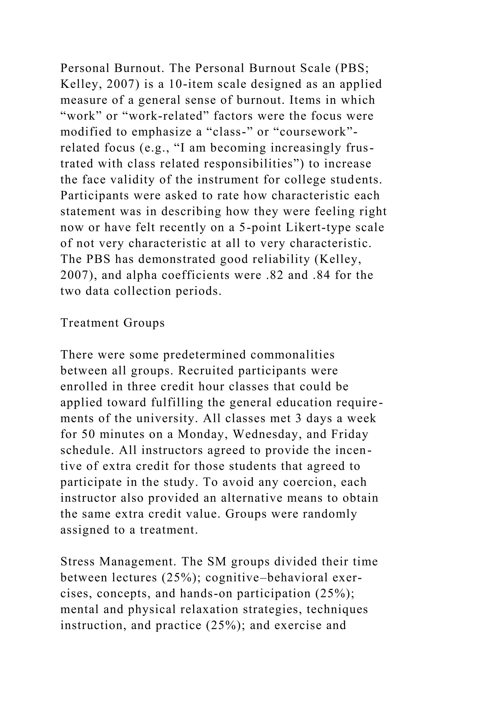 Personal Burnout. The Personal Burnout Scale (PBS;
Kelley, 2007) is a 10-item scale designed as an applied
measure of a general sense of burnout. Items in which
“work” or “work-related” factors were the focus were
modified to emphasize a “class-” or “coursework”-
related focus (e.g., “I am becoming increasingly frus-
trated with class related responsibilities”) to increase
the face validity of the instrument for college students.
Participants were asked to rate how characteristic each
statement was in describing how they were feeling right
now or have felt recently on a 5-point Likert-type scale
of not very characteristic at all to very characteristic.
The PBS has demonstrated good reliability (Kelley,
2007), and alpha coefficients were .82 and .84 for the
two data collection periods.
Treatment Groups
There were some predetermined commonalities
between all groups. Recruited participants were
enrolled in three credit hour classes that could be
applied toward fulfilling the general education require-
ments of the university. All classes met 3 days a week
for 50 minutes on a Monday, Wednesday, and Friday
schedule. All instructors agreed to provide the incen-
tive of extra credit for those students that agreed to
participate in the study. To avoid any coercion, each
instructor also provided an alternative means to obtain
the same extra credit value. Groups were randomly
assigned to a treatment.
Stress Management. The SM groups divided their time
between lectures (25%); cognitive–behavioral exer-
cises, concepts, and hands-on participation (25%);
mental and physical relaxation strategies, techniques
instruction, and practice (25%); and exercise and
 