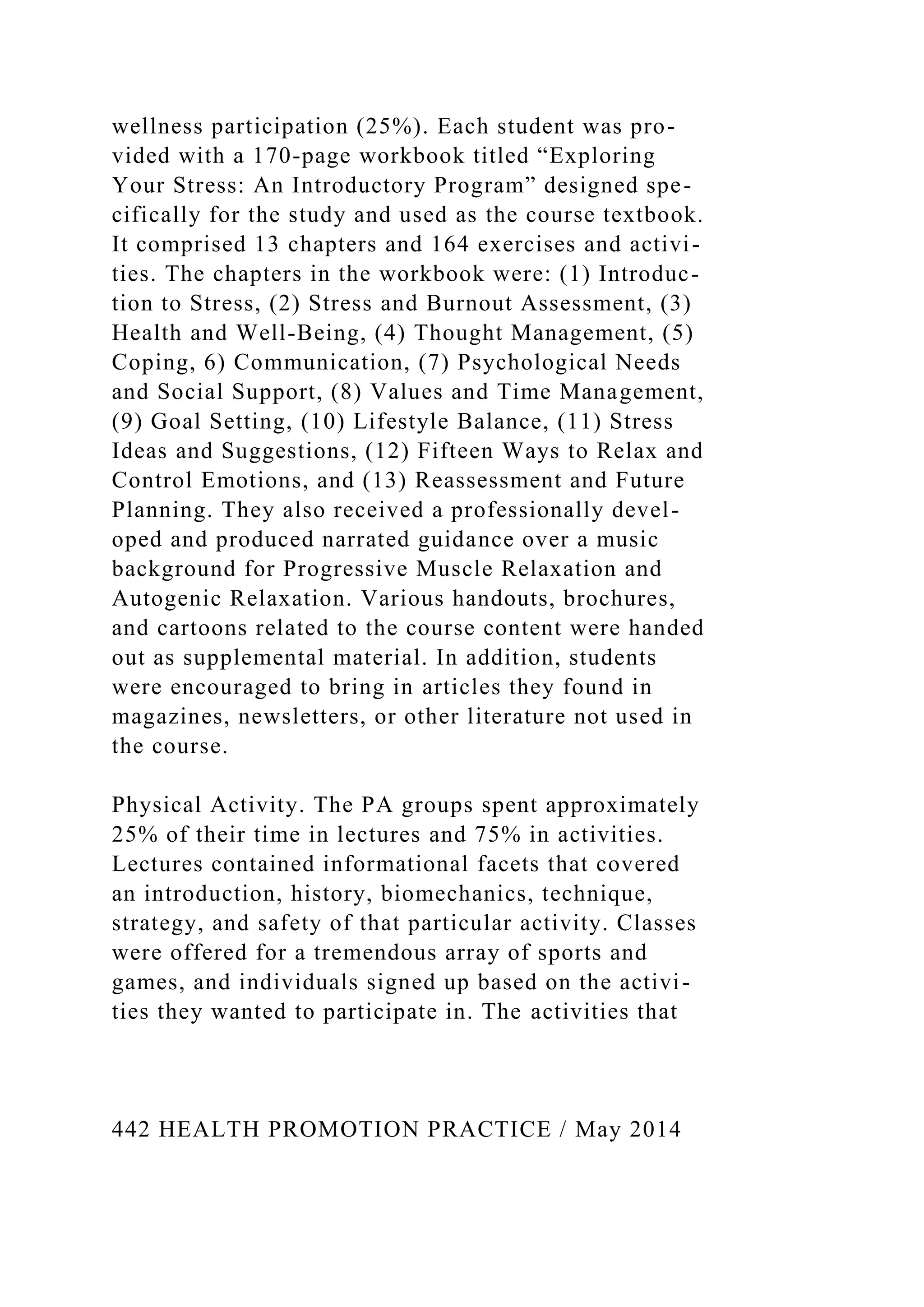 wellness participation (25%). Each student was pro-
vided with a 170-page workbook titled “Exploring
Your Stress: An Introductory Program” designed spe-
cifically for the study and used as the course textbook.
It comprised 13 chapters and 164 exercises and activi-
ties. The chapters in the workbook were: (1) Introduc-
tion to Stress, (2) Stress and Burnout Assessment, (3)
Health and Well-Being, (4) Thought Management, (5)
Coping, 6) Communication, (7) Psychological Needs
and Social Support, (8) Values and Time Management,
(9) Goal Setting, (10) Lifestyle Balance, (11) Stress
Ideas and Suggestions, (12) Fifteen Ways to Relax and
Control Emotions, and (13) Reassessment and Future
Planning. They also received a professionally devel-
oped and produced narrated guidance over a music
background for Progressive Muscle Relaxation and
Autogenic Relaxation. Various handouts, brochures,
and cartoons related to the course content were handed
out as supplemental material. In addition, students
were encouraged to bring in articles they found in
magazines, newsletters, or other literature not used in
the course.
Physical Activity. The PA groups spent approximately
25% of their time in lectures and 75% in activities.
Lectures contained informational facets that covered
an introduction, history, biomechanics, technique,
strategy, and safety of that particular activity. Classes
were offered for a tremendous array of sports and
games, and individuals signed up based on the activi-
ties they wanted to participate in. The activities that
442 HEALTH PROMOTION PRACTICE / May 2014
 