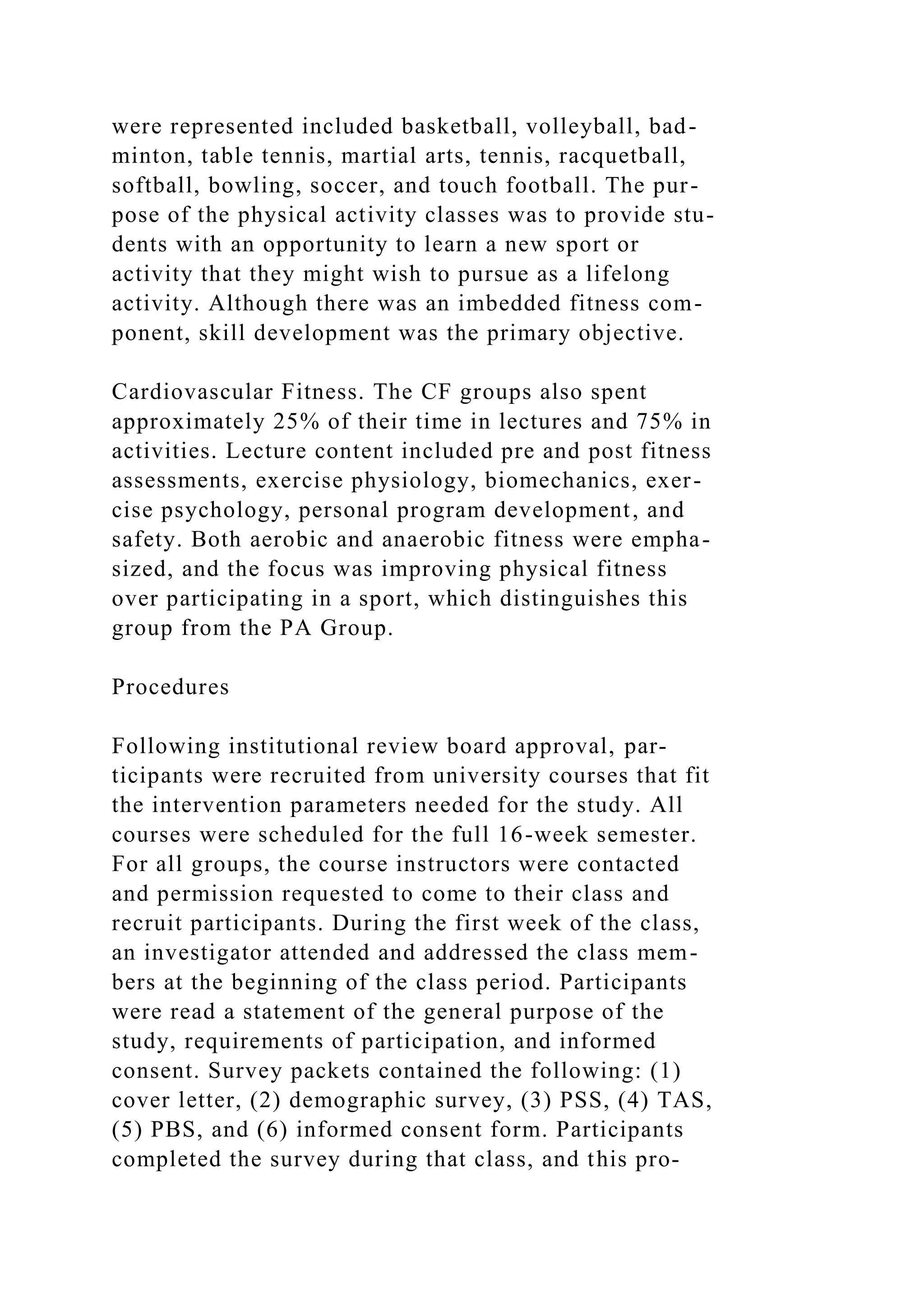 were represented included basketball, volleyball, bad-
minton, table tennis, martial arts, tennis, racquetball,
softball, bowling, soccer, and touch football. The pur-
pose of the physical activity classes was to provide stu-
dents with an opportunity to learn a new sport or
activity that they might wish to pursue as a lifelong
activity. Although there was an imbedded fitness com-
ponent, skill development was the primary objective.
Cardiovascular Fitness. The CF groups also spent
approximately 25% of their time in lectures and 75% in
activities. Lecture content included pre and post fitness
assessments, exercise physiology, biomechanics, exer-
cise psychology, personal program development, and
safety. Both aerobic and anaerobic fitness were empha-
sized, and the focus was improving physical fitness
over participating in a sport, which distinguishes this
group from the PA Group.
Procedures
Following institutional review board approval, par-
ticipants were recruited from university courses that fit
the intervention parameters needed for the study. All
courses were scheduled for the full 16-week semester.
For all groups, the course instructors were contacted
and permission requested to come to their class and
recruit participants. During the first week of the class,
an investigator attended and addressed the class mem-
bers at the beginning of the class period. Participants
were read a statement of the general purpose of the
study, requirements of participation, and informed
consent. Survey packets contained the following: (1)
cover letter, (2) demographic survey, (3) PSS, (4) TAS,
(5) PBS, and (6) informed consent form. Participants
completed the survey during that class, and this pro-
 