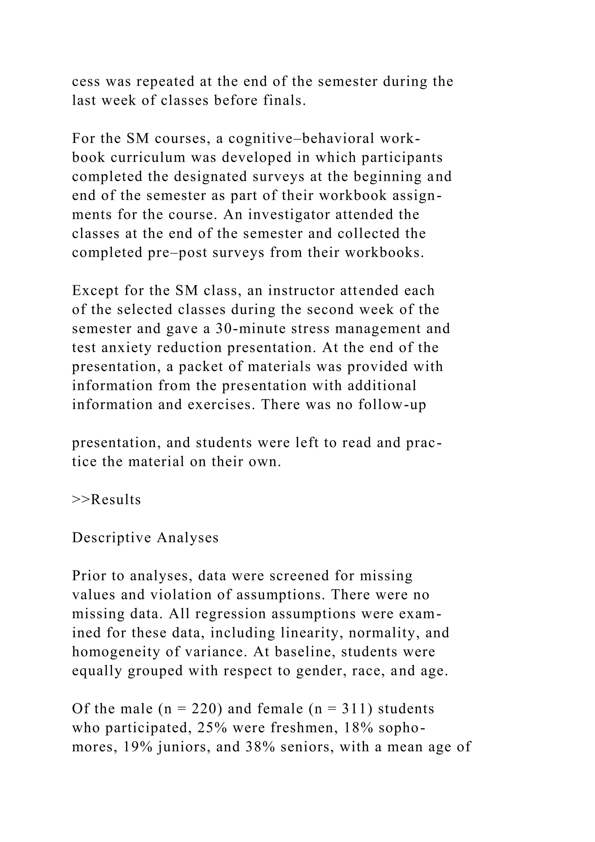 cess was repeated at the end of the semester during the
last week of classes before finals.
For the SM courses, a cognitive–behavioral work-
book curriculum was developed in which participants
completed the designated surveys at the beginning and
end of the semester as part of their workbook assign-
ments for the course. An investigator attended the
classes at the end of the semester and collected the
completed pre–post surveys from their workbooks.
Except for the SM class, an instructor attended each
of the selected classes during the second week of the
semester and gave a 30-minute stress management and
test anxiety reduction presentation. At the end of the
presentation, a packet of materials was provided with
information from the presentation with additional
information and exercises. There was no follow-up
presentation, and students were left to read and prac-
tice the material on their own.
>>Results
Descriptive Analyses
Prior to analyses, data were screened for missing
values and violation of assumptions. There were no
missing data. All regression assumptions were exam-
ined for these data, including linearity, normality, and
homogeneity of variance. At baseline, students were
equally grouped with respect to gender, race, and age.
Of the male (n = 220) and female (n = 311) students
who participated, 25% were freshmen, 18% sopho-
mores, 19% juniors, and 38% seniors, with a mean age of
 