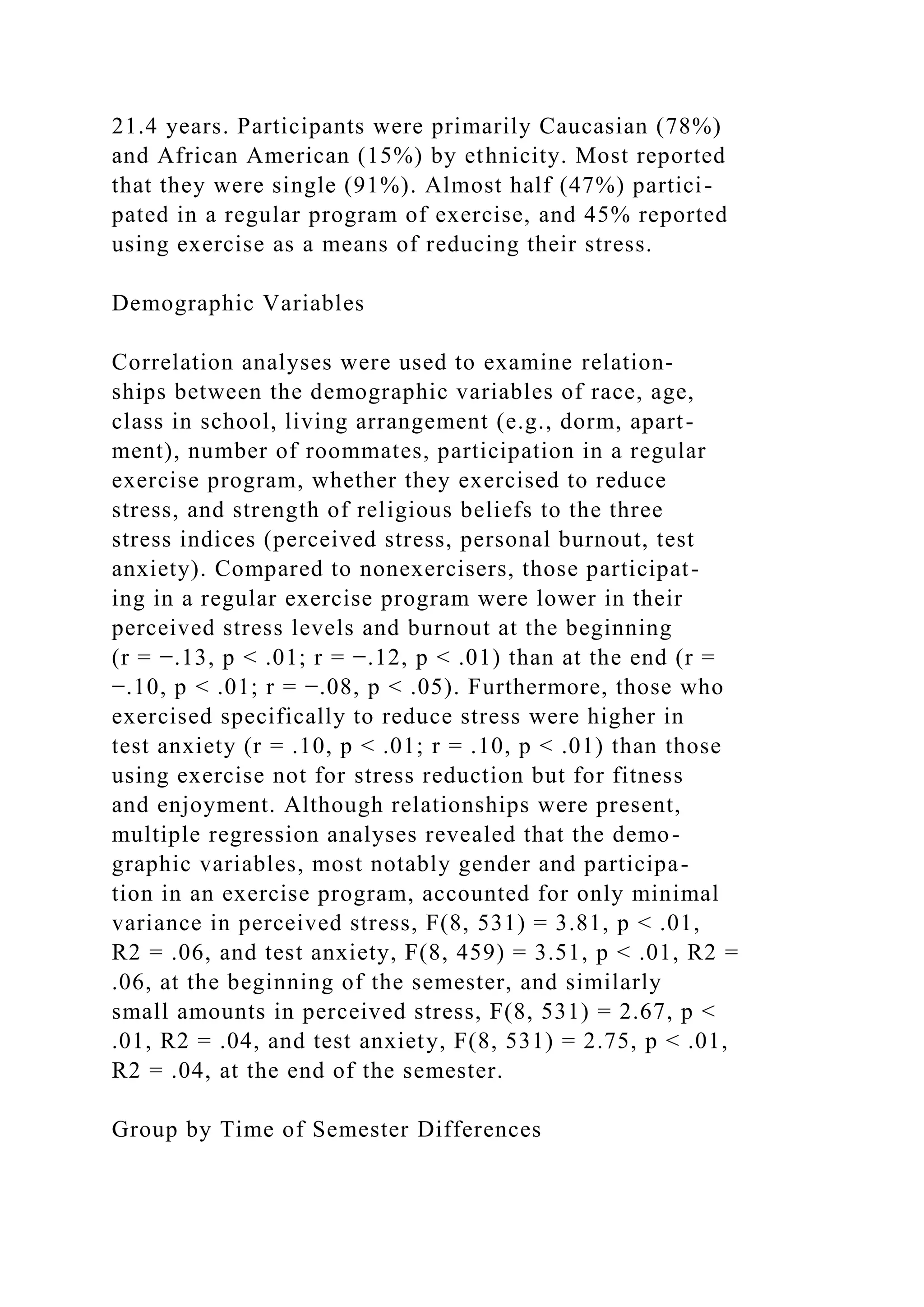 21.4 years. Participants were primarily Caucasian (78%)
and African American (15%) by ethnicity. Most reported
that they were single (91%). Almost half (47%) partici-
pated in a regular program of exercise, and 45% reported
using exercise as a means of reducing their stress.
Demographic Variables
Correlation analyses were used to examine relation-
ships between the demographic variables of race, age,
class in school, living arrangement (e.g., dorm, apart-
ment), number of roommates, participation in a regular
exercise program, whether they exercised to reduce
stress, and strength of religious beliefs to the three
stress indices (perceived stress, personal burnout, test
anxiety). Compared to nonexercisers, those participat-
ing in a regular exercise program were lower in their
perceived stress levels and burnout at the beginning
(r = −.13, p < .01; r = −.12, p < .01) than at the end (r =
−.10, p < .01; r = −.08, p < .05). Furthermore, those who
exercised specifically to reduce stress were higher in
test anxiety (r = .10, p < .01; r = .10, p < .01) than those
using exercise not for stress reduction but for fitness
and enjoyment. Although relationships were present,
multiple regression analyses revealed that the demo-
graphic variables, most notably gender and participa-
tion in an exercise program, accounted for only minimal
variance in perceived stress, F(8, 531) = 3.81, p < .01,
R2 = .06, and test anxiety, F(8, 459) = 3.51, p < .01, R2 =
.06, at the beginning of the semester, and similarly
small amounts in perceived stress, F(8, 531) = 2.67, p <
.01, R2 = .04, and test anxiety, F(8, 531) = 2.75, p < .01,
R2 = .04, at the end of the semester.
Group by Time of Semester Differences
 