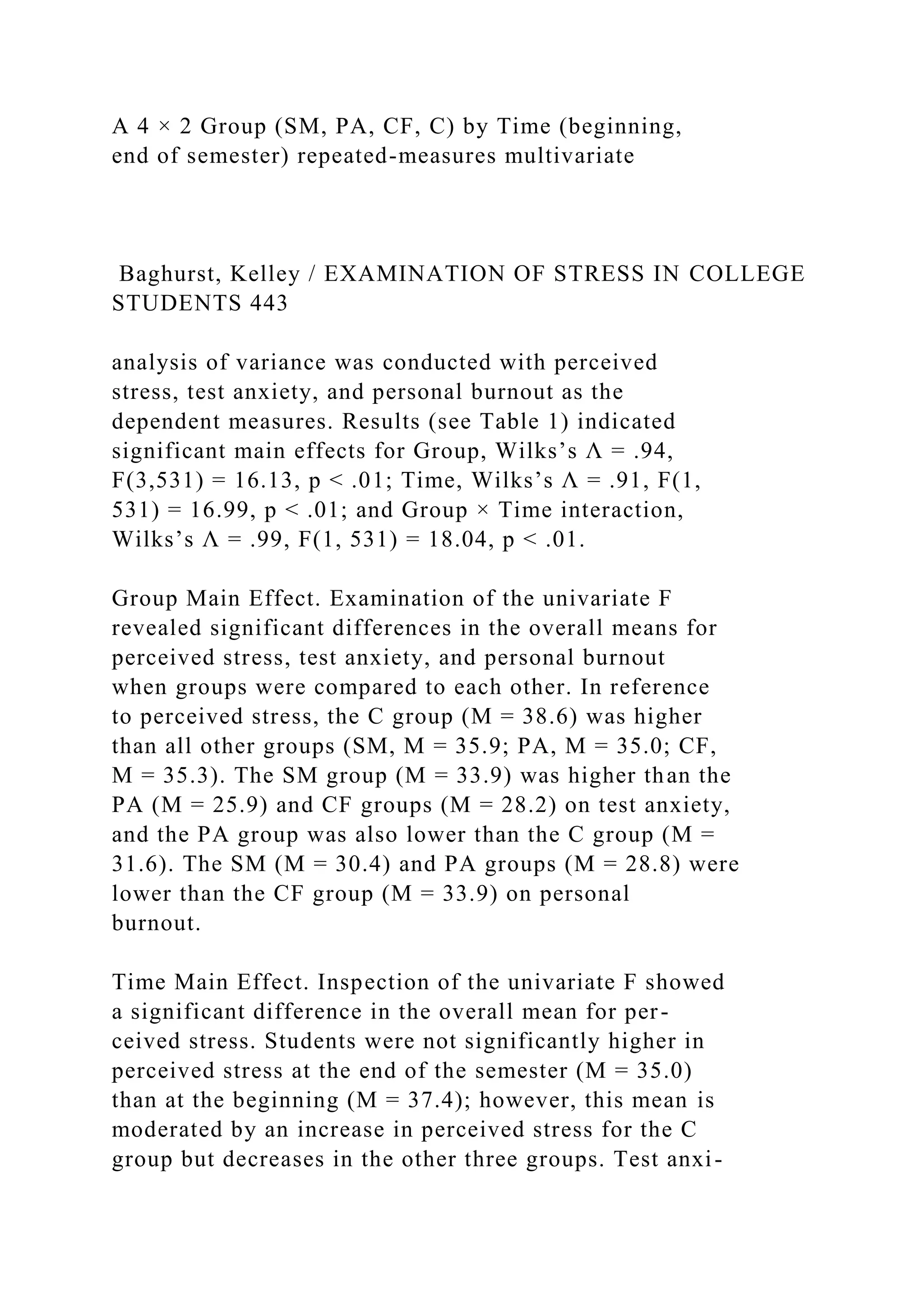 A 4 × 2 Group (SM, PA, CF, C) by Time (beginning,
end of semester) repeated-measures multivariate
Baghurst, Kelley / EXAMINATION OF STRESS IN COLLEGE
STUDENTS 443
analysis of variance was conducted with perceived
stress, test anxiety, and personal burnout as the
dependent measures. Results (see Table 1) indicated
significant main effects for Group, Wilks’s Λ = .94,
F(3,531) = 16.13, p < .01; Time, Wilks’s Λ = .91, F(1,
531) = 16.99, p < .01; and Group × Time interaction,
Wilks’s Λ = .99, F(1, 531) = 18.04, p < .01.
Group Main Effect. Examination of the univariate F
revealed significant differences in the overall means for
perceived stress, test anxiety, and personal burnout
when groups were compared to each other. In reference
to perceived stress, the C group (M = 38.6) was higher
than all other groups (SM, M = 35.9; PA, M = 35.0; CF,
M = 35.3). The SM group (M = 33.9) was higher than the
PA (M = 25.9) and CF groups (M = 28.2) on test anxiety,
and the PA group was also lower than the C group (M =
31.6). The SM (M = 30.4) and PA groups (M = 28.8) were
lower than the CF group (M = 33.9) on personal
burnout.
Time Main Effect. Inspection of the univariate F showed
a significant difference in the overall mean for per-
ceived stress. Students were not significantly higher in
perceived stress at the end of the semester (M = 35.0)
than at the beginning (M = 37.4); however, this mean is
moderated by an increase in perceived stress for the C
group but decreases in the other three groups. Test anxi-
 