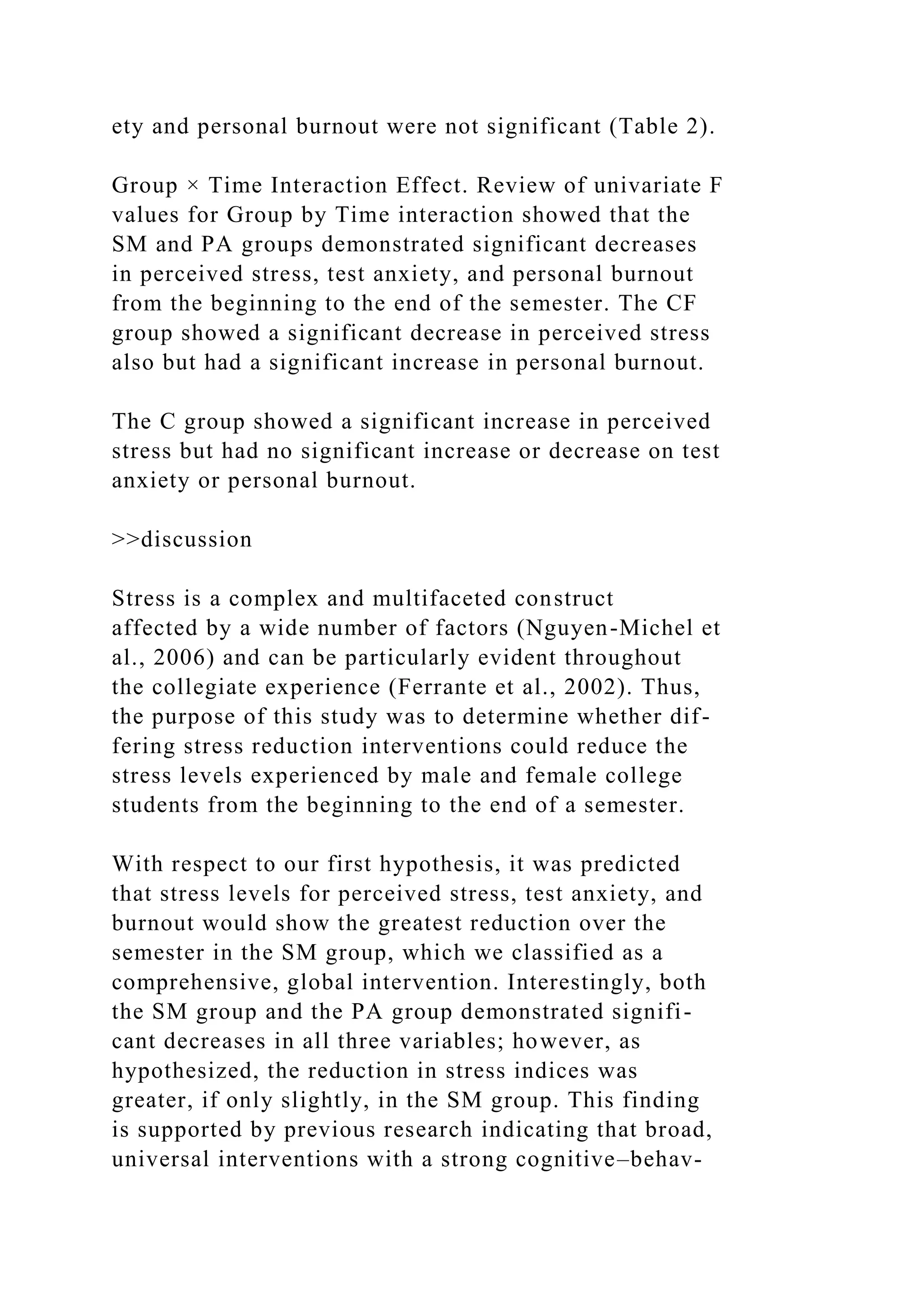 ety and personal burnout were not significant (Table 2).
Group × Time Interaction Effect. Review of univariate F
values for Group by Time interaction showed that the
SM and PA groups demonstrated significant decreases
in perceived stress, test anxiety, and personal burnout
from the beginning to the end of the semester. The CF
group showed a significant decrease in perceived stress
also but had a significant increase in personal burnout.
The C group showed a significant increase in perceived
stress but had no significant increase or decrease on test
anxiety or personal burnout.
>>discussion
Stress is a complex and multifaceted construct
affected by a wide number of factors (Nguyen-Michel et
al., 2006) and can be particularly evident throughout
the collegiate experience (Ferrante et al., 2002). Thus,
the purpose of this study was to determine whether dif-
fering stress reduction interventions could reduce the
stress levels experienced by male and female college
students from the beginning to the end of a semester.
With respect to our first hypothesis, it was predicted
that stress levels for perceived stress, test anxiety, and
burnout would show the greatest reduction over the
semester in the SM group, which we classified as a
comprehensive, global intervention. Interestingly, both
the SM group and the PA group demonstrated signifi-
cant decreases in all three variables; however, as
hypothesized, the reduction in stress indices was
greater, if only slightly, in the SM group. This finding
is supported by previous research indicating that broad,
universal interventions with a strong cognitive–behav-
 