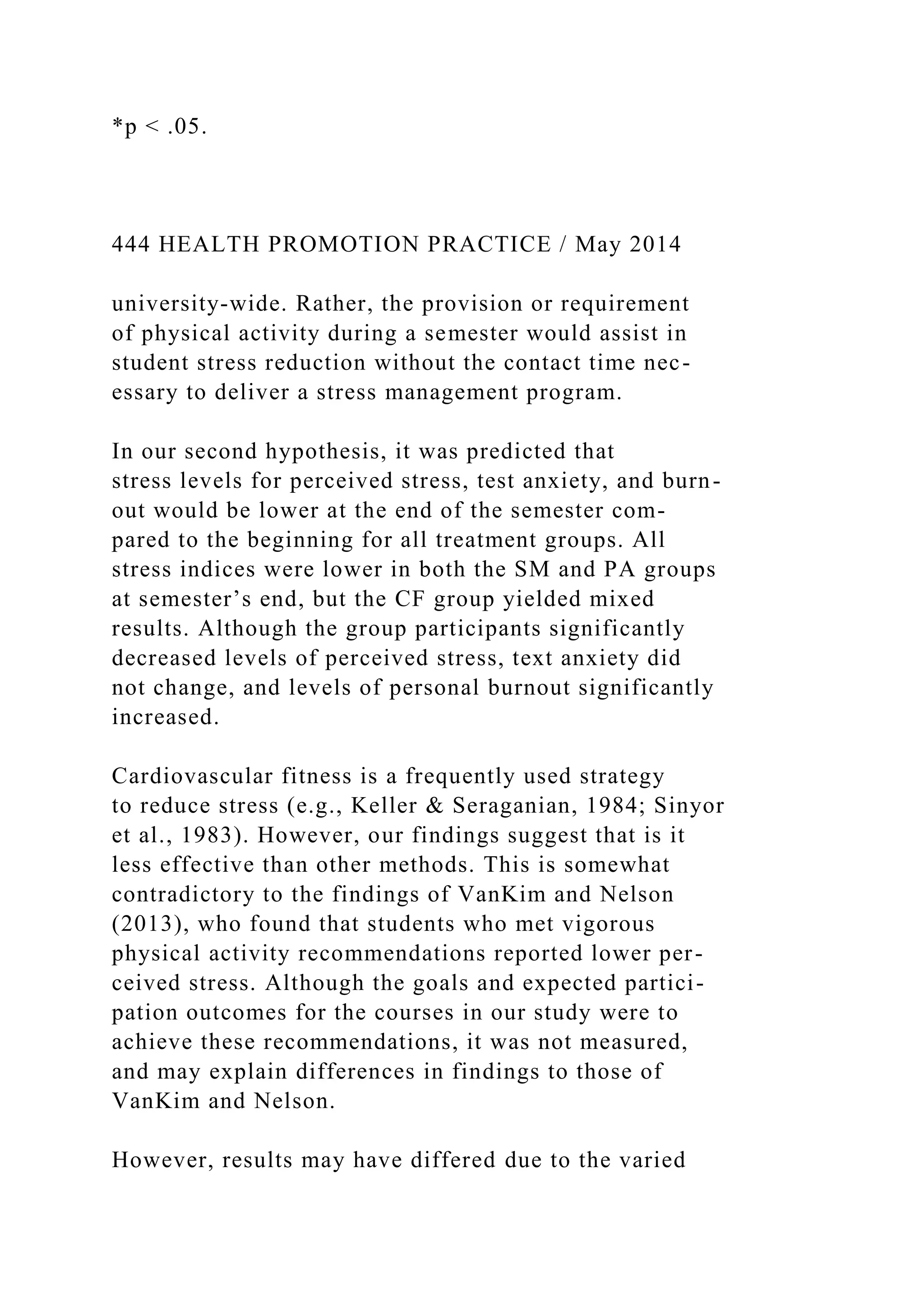*p < .05.
444 HEALTH PROMOTION PRACTICE / May 2014
university-wide. Rather, the provision or requirement
of physical activity during a semester would assist in
student stress reduction without the contact time nec-
essary to deliver a stress management program.
In our second hypothesis, it was predicted that
stress levels for perceived stress, test anxiety, and burn-
out would be lower at the end of the semester com-
pared to the beginning for all treatment groups. All
stress indices were lower in both the SM and PA groups
at semester’s end, but the CF group yielded mixed
results. Although the group participants significantly
decreased levels of perceived stress, text anxiety did
not change, and levels of personal burnout significantly
increased.
Cardiovascular fitness is a frequently used strategy
to reduce stress (e.g., Keller & Seraganian, 1984; Sinyor
et al., 1983). However, our findings suggest that is it
less effective than other methods. This is somewhat
contradictory to the findings of VanKim and Nelson
(2013), who found that students who met vigorous
physical activity recommendations reported lower per-
ceived stress. Although the goals and expected partici-
pation outcomes for the courses in our study were to
achieve these recommendations, it was not measured,
and may explain differences in findings to those of
VanKim and Nelson.
However, results may have differed due to the varied
 