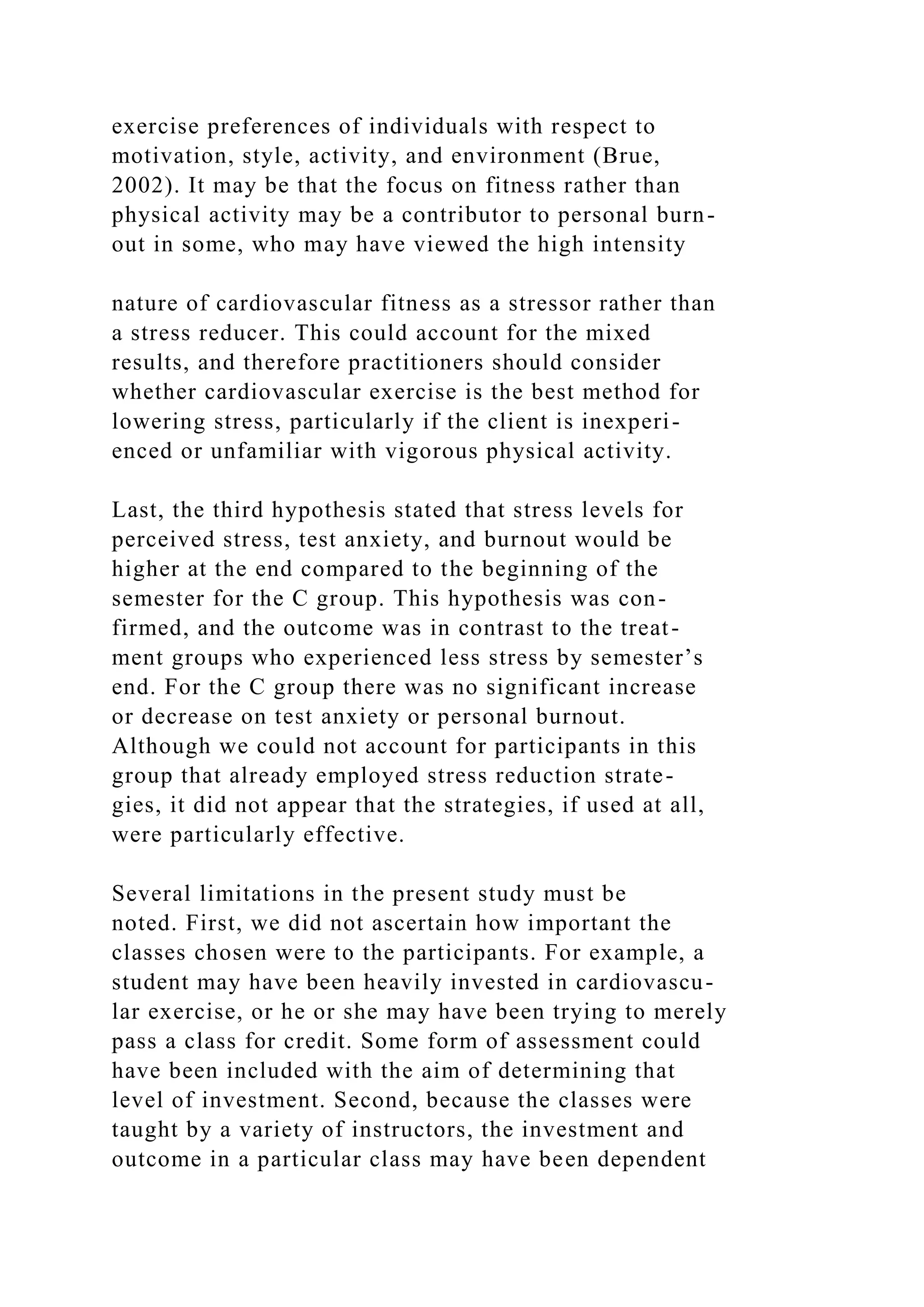 exercise preferences of individuals with respect to
motivation, style, activity, and environment (Brue,
2002). It may be that the focus on fitness rather than
physical activity may be a contributor to personal burn-
out in some, who may have viewed the high intensity
nature of cardiovascular fitness as a stressor rather than
a stress reducer. This could account for the mixed
results, and therefore practitioners should consider
whether cardiovascular exercise is the best method for
lowering stress, particularly if the client is inexperi-
enced or unfamiliar with vigorous physical activity.
Last, the third hypothesis stated that stress levels for
perceived stress, test anxiety, and burnout would be
higher at the end compared to the beginning of the
semester for the C group. This hypothesis was con-
firmed, and the outcome was in contrast to the treat-
ment groups who experienced less stress by semester’s
end. For the C group there was no significant increase
or decrease on test anxiety or personal burnout.
Although we could not account for participants in this
group that already employed stress reduction strate-
gies, it did not appear that the strategies, if used at all,
were particularly effective.
Several limitations in the present study must be
noted. First, we did not ascertain how important the
classes chosen were to the participants. For example, a
student may have been heavily invested in cardiovascu-
lar exercise, or he or she may have been trying to merely
pass a class for credit. Some form of assessment could
have been included with the aim of determining that
level of investment. Second, because the classes were
taught by a variety of instructors, the investment and
outcome in a particular class may have been dependent
 