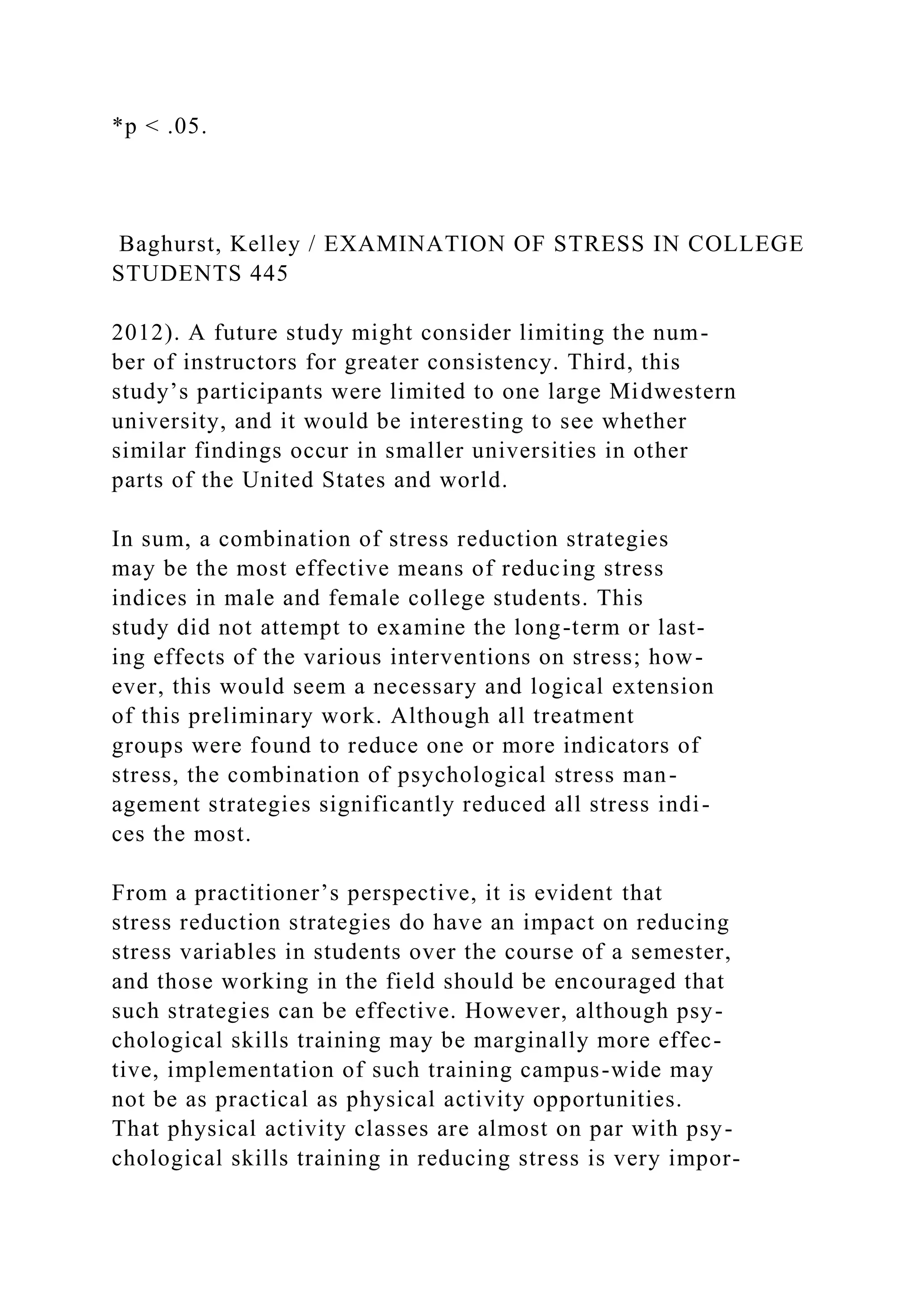 *p < .05.
Baghurst, Kelley / EXAMINATION OF STRESS IN COLLEGE
STUDENTS 445
2012). A future study might consider limiting the num-
ber of instructors for greater consistency. Third, this
study’s participants were limited to one large Midwestern
university, and it would be interesting to see whether
similar findings occur in smaller universities in other
parts of the United States and world.
In sum, a combination of stress reduction strategies
may be the most effective means of reducing stress
indices in male and female college students. This
study did not attempt to examine the long-term or last-
ing effects of the various interventions on stress; how-
ever, this would seem a necessary and logical extension
of this preliminary work. Although all treatment
groups were found to reduce one or more indicators of
stress, the combination of psychological stress man-
agement strategies significantly reduced all stress indi-
ces the most.
From a practitioner’s perspective, it is evident that
stress reduction strategies do have an impact on reducing
stress variables in students over the course of a semester,
and those working in the field should be encouraged that
such strategies can be effective. However, although psy-
chological skills training may be marginally more effec-
tive, implementation of such training campus-wide may
not be as practical as physical activity opportunities.
That physical activity classes are almost on par with psy-
chological skills training in reducing stress is very impor-
 