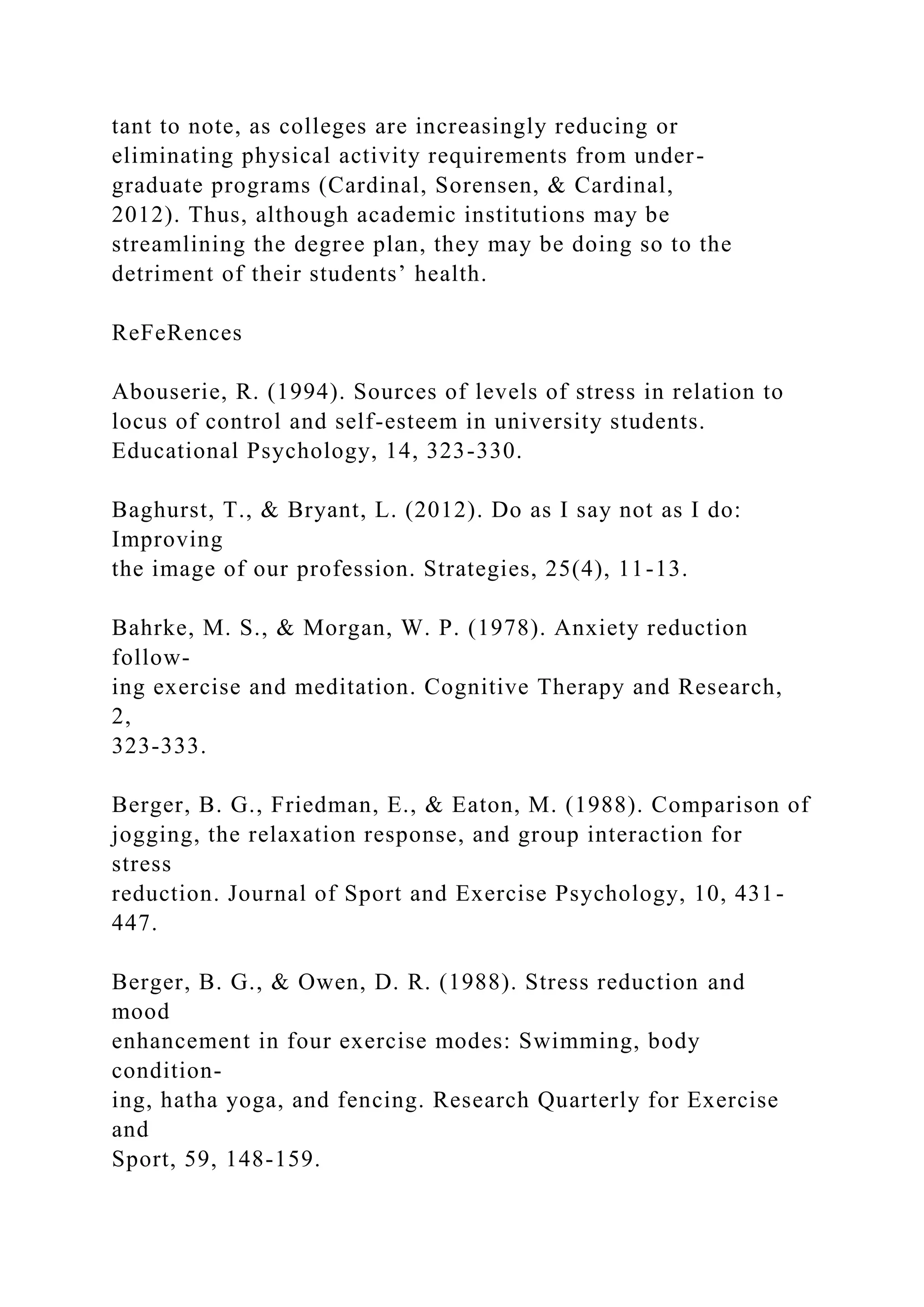 tant to note, as colleges are increasingly reducing or
eliminating physical activity requirements from under-
graduate programs (Cardinal, Sorensen, & Cardinal,
2012). Thus, although academic institutions may be
streamlining the degree plan, they may be doing so to the
detriment of their students’ health.
ReFeRences
Abouserie, R. (1994). Sources of levels of stress in relation to
locus of control and self-esteem in university students.
Educational Psychology, 14, 323-330.
Baghurst, T., & Bryant, L. (2012). Do as I say not as I do:
Improving
the image of our profession. Strategies, 25(4), 11-13.
Bahrke, M. S., & Morgan, W. P. (1978). Anxiety reduction
follow-
ing exercise and meditation. Cognitive Therapy and Research,
2,
323-333.
Berger, B. G., Friedman, E., & Eaton, M. (1988). Comparison of
jogging, the relaxation response, and group interaction for
stress
reduction. Journal of Sport and Exercise Psychology, 10, 431-
447.
Berger, B. G., & Owen, D. R. (1988). Stress reduction and
mood
enhancement in four exercise modes: Swimming, body
condition-
ing, hatha yoga, and fencing. Research Quarterly for Exercise
and
Sport, 59, 148-159.
 