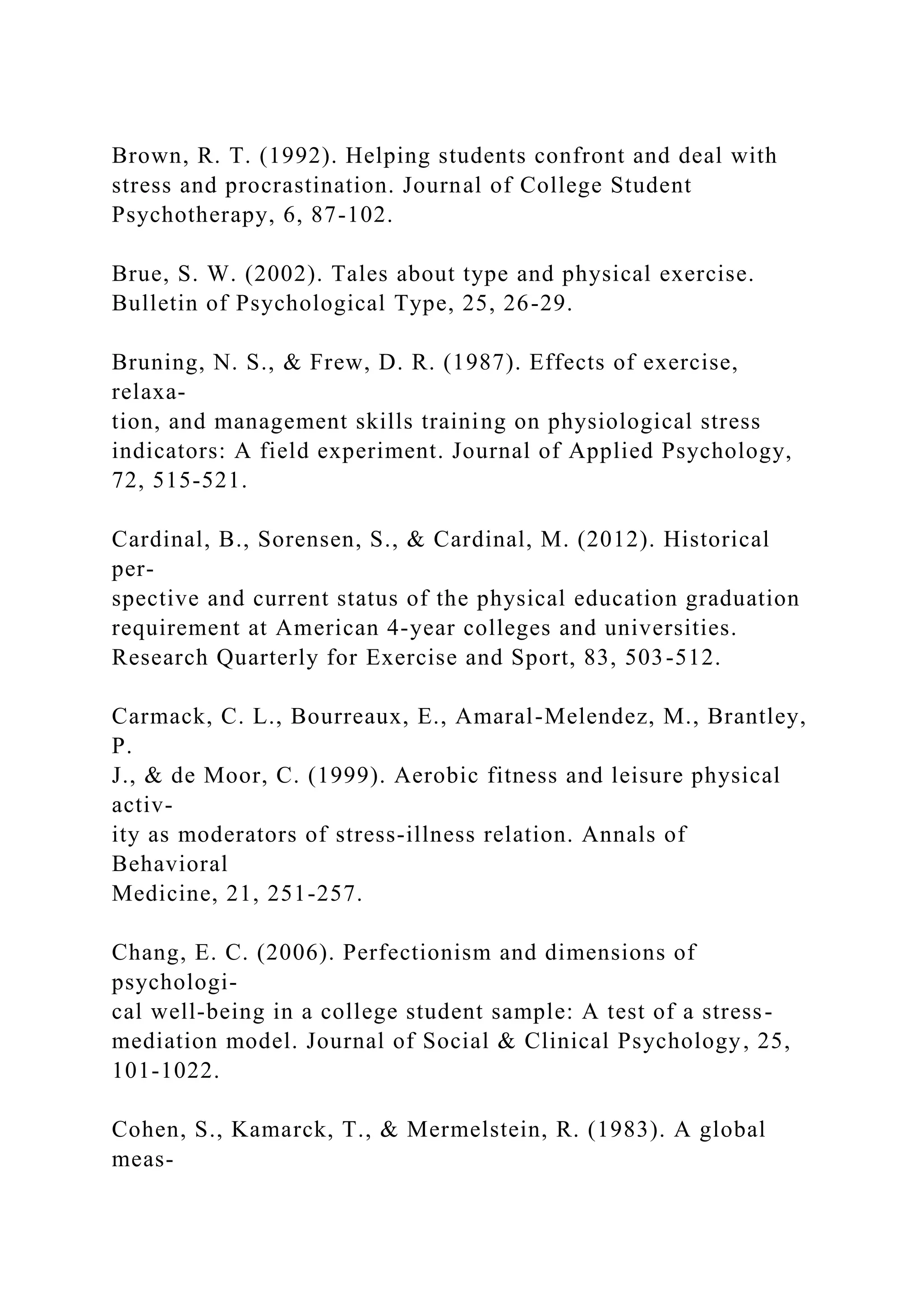 Brown, R. T. (1992). Helping students confront and deal with
stress and procrastination. Journal of College Student
Psychotherapy, 6, 87-102.
Brue, S. W. (2002). Tales about type and physical exercise.
Bulletin of Psychological Type, 25, 26-29.
Bruning, N. S., & Frew, D. R. (1987). Effects of exercise,
relaxa-
tion, and management skills training on physiological stress
indicators: A field experiment. Journal of Applied Psychology,
72, 515-521.
Cardinal, B., Sorensen, S., & Cardinal, M. (2012). Historical
per-
spective and current status of the physical education graduation
requirement at American 4-year colleges and universities.
Research Quarterly for Exercise and Sport, 83, 503-512.
Carmack, C. L., Bourreaux, E., Amaral-Melendez, M., Brantley,
P.
J., & de Moor, C. (1999). Aerobic fitness and leisure physical
activ-
ity as moderators of stress-illness relation. Annals of
Behavioral
Medicine, 21, 251-257.
Chang, E. C. (2006). Perfectionism and dimensions of
psychologi-
cal well-being in a college student sample: A test of a stress-
mediation model. Journal of Social & Clinical Psychology, 25,
101-1022.
Cohen, S., Kamarck, T., & Mermelstein, R. (1983). A global
meas-
 