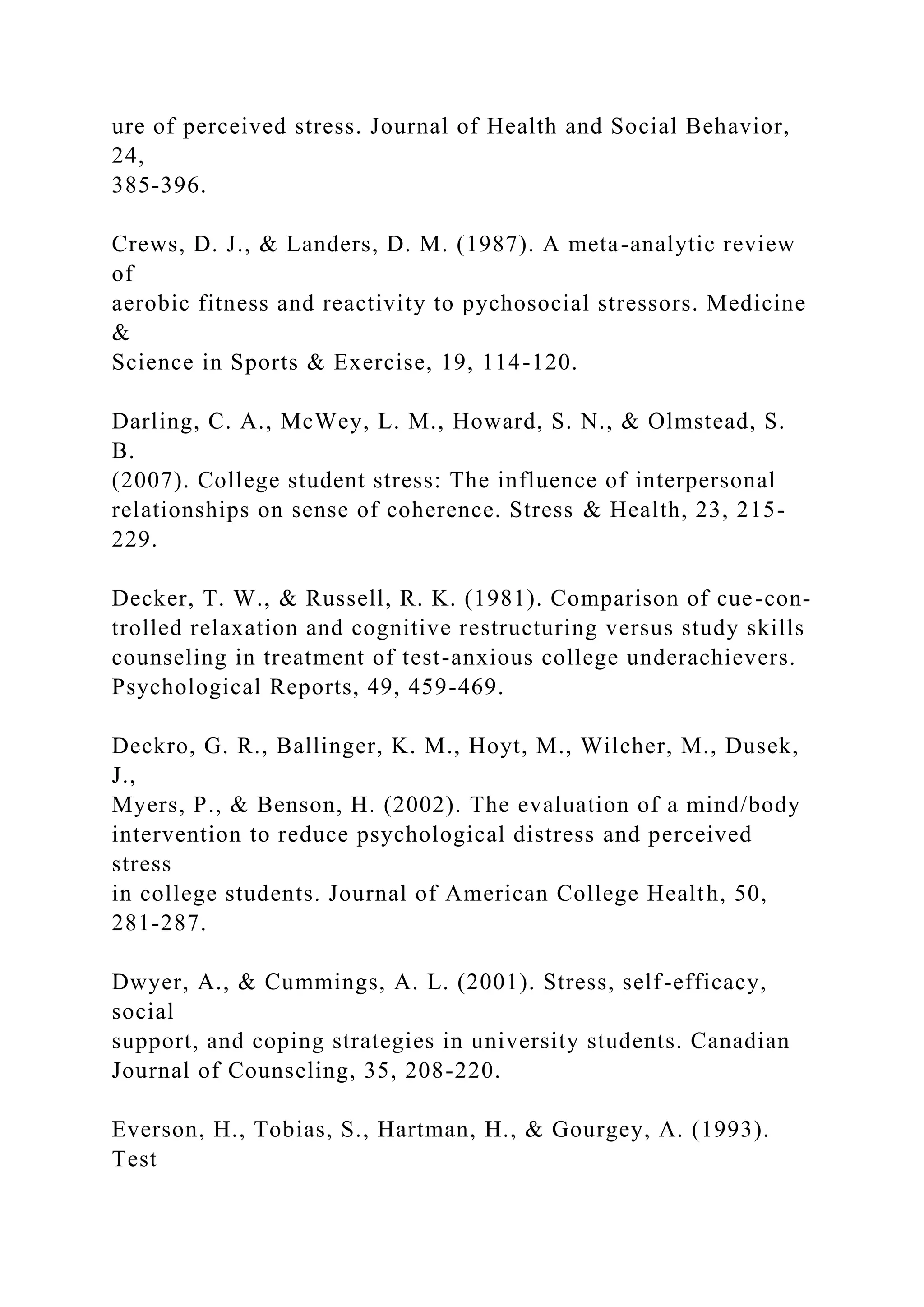ure of perceived stress. Journal of Health and Social Behavior,
24,
385-396.
Crews, D. J., & Landers, D. M. (1987). A meta-analytic review
of
aerobic fitness and reactivity to pychosocial stressors. Medicine
&
Science in Sports & Exercise, 19, 114-120.
Darling, C. A., McWey, L. M., Howard, S. N., & Olmstead, S.
B.
(2007). College student stress: The influence of interpersonal
relationships on sense of coherence. Stress & Health, 23, 215-
229.
Decker, T. W., & Russell, R. K. (1981). Comparison of cue-con-
trolled relaxation and cognitive restructuring versus study skills
counseling in treatment of test-anxious college underachievers.
Psychological Reports, 49, 459-469.
Deckro, G. R., Ballinger, K. M., Hoyt, M., Wilcher, M., Dusek,
J.,
Myers, P., & Benson, H. (2002). The evaluation of a mind/body
intervention to reduce psychological distress and perceived
stress
in college students. Journal of American College Health, 50,
281-287.
Dwyer, A., & Cummings, A. L. (2001). Stress, self-efficacy,
social
support, and coping strategies in university students. Canadian
Journal of Counseling, 35, 208-220.
Everson, H., Tobias, S., Hartman, H., & Gourgey, A. (1993).
Test
 