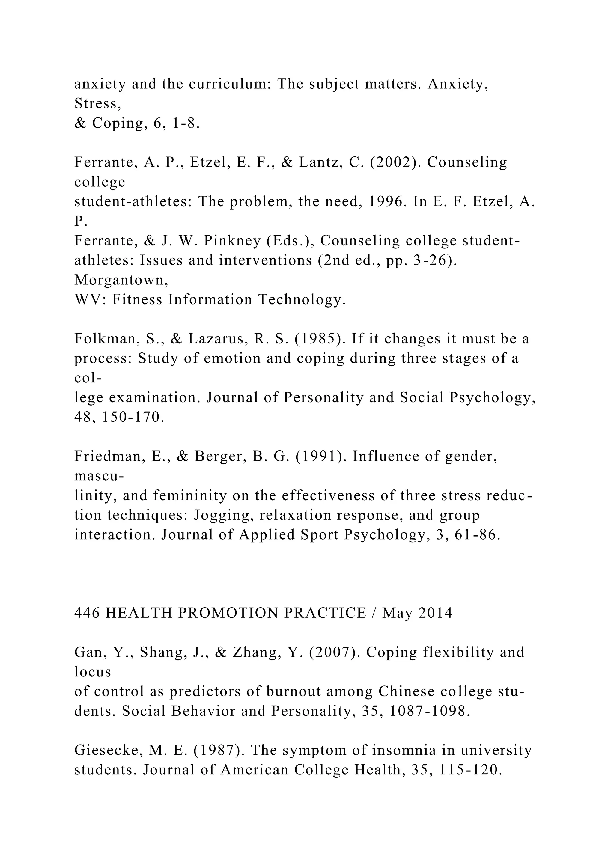 anxiety and the curriculum: The subject matters. Anxiety,
Stress,
& Coping, 6, 1-8.
Ferrante, A. P., Etzel, E. F., & Lantz, C. (2002). Counseling
college
student-athletes: The problem, the need, 1996. In E. F. Etzel, A.
P.
Ferrante, & J. W. Pinkney (Eds.), Counseling college student-
athletes: Issues and interventions (2nd ed., pp. 3-26).
Morgantown,
WV: Fitness Information Technology.
Folkman, S., & Lazarus, R. S. (1985). If it changes it must be a
process: Study of emotion and coping during three stages of a
col-
lege examination. Journal of Personality and Social Psychology,
48, 150-170.
Friedman, E., & Berger, B. G. (1991). Influence of gender,
mascu-
linity, and femininity on the effectiveness of three stress reduc-
tion techniques: Jogging, relaxation response, and group
interaction. Journal of Applied Sport Psychology, 3, 61-86.
446 HEALTH PROMOTION PRACTICE / May 2014
Gan, Y., Shang, J., & Zhang, Y. (2007). Coping flexibility and
locus
of control as predictors of burnout among Chinese college stu-
dents. Social Behavior and Personality, 35, 1087-1098.
Giesecke, M. E. (1987). The symptom of insomnia in university
students. Journal of American College Health, 35, 115-120.
 