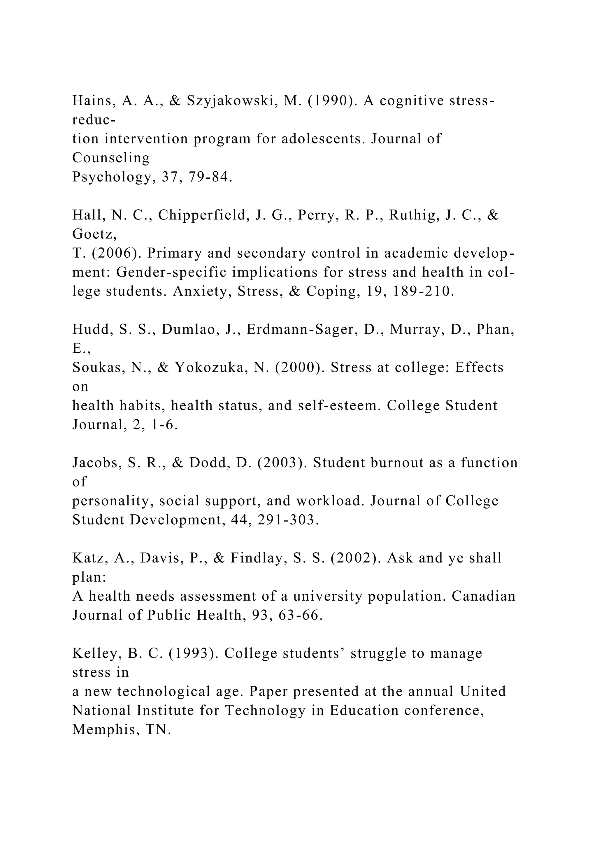 Hains, A. A., & Szyjakowski, M. (1990). A cognitive stress-
reduc-
tion intervention program for adolescents. Journal of
Counseling
Psychology, 37, 79-84.
Hall, N. C., Chipperfield, J. G., Perry, R. P., Ruthig, J. C., &
Goetz,
T. (2006). Primary and secondary control in academic develop-
ment: Gender-specific implications for stress and health in col-
lege students. Anxiety, Stress, & Coping, 19, 189-210.
Hudd, S. S., Dumlao, J., Erdmann-Sager, D., Murray, D., Phan,
E.,
Soukas, N., & Yokozuka, N. (2000). Stress at college: Effects
on
health habits, health status, and self-esteem. College Student
Journal, 2, 1-6.
Jacobs, S. R., & Dodd, D. (2003). Student burnout as a function
of
personality, social support, and workload. Journal of College
Student Development, 44, 291-303.
Katz, A., Davis, P., & Findlay, S. S. (2002). Ask and ye shall
plan:
A health needs assessment of a university population. Canadian
Journal of Public Health, 93, 63-66.
Kelley, B. C. (1993). College students’ struggle to manage
stress in
a new technological age. Paper presented at the annual United
National Institute for Technology in Education conference,
Memphis, TN.
 