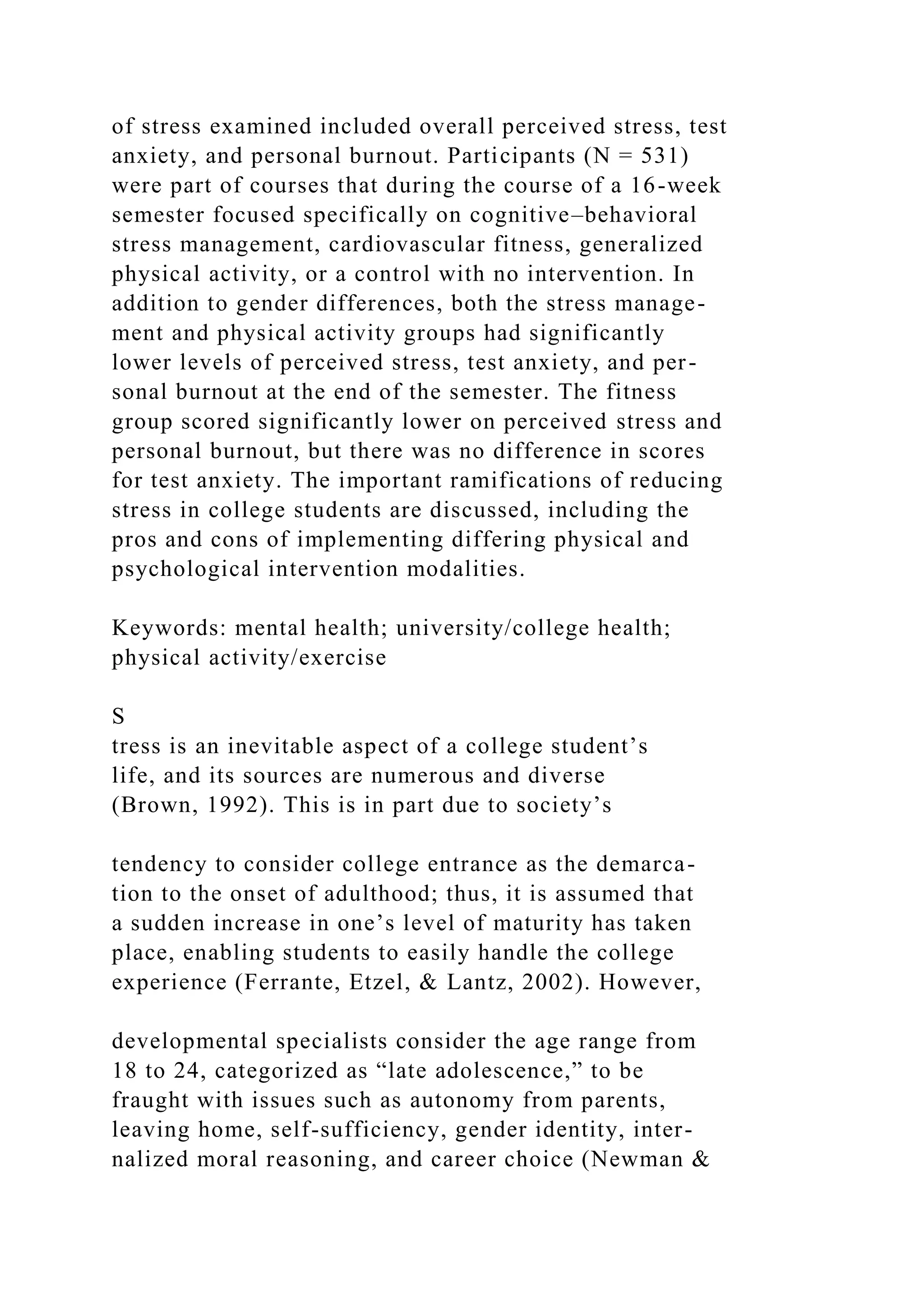 of stress examined included overall perceived stress, test
anxiety, and personal burnout. Participants (N = 531)
were part of courses that during the course of a 16-week
semester focused specifically on cognitive–behavioral
stress management, cardiovascular fitness, generalized
physical activity, or a control with no intervention. In
addition to gender differences, both the stress manage-
ment and physical activity groups had significantly
lower levels of perceived stress, test anxiety, and per-
sonal burnout at the end of the semester. The fitness
group scored significantly lower on perceived stress and
personal burnout, but there was no difference in scores
for test anxiety. The important ramifications of reducing
stress in college students are discussed, including the
pros and cons of implementing differing physical and
psychological intervention modalities.
Keywords: mental health; university/college health;
physical activity/exercise
S
tress is an inevitable aspect of a college student’s
life, and its sources are numerous and diverse
(Brown, 1992). This is in part due to society’s
tendency to consider college entrance as the demarca-
tion to the onset of adulthood; thus, it is assumed that
a sudden increase in one’s level of maturity has taken
place, enabling students to easily handle the college
experience (Ferrante, Etzel, & Lantz, 2002). However,
developmental specialists consider the age range from
18 to 24, categorized as “late adolescence,” to be
fraught with issues such as autonomy from parents,
leaving home, self-sufficiency, gender identity, inter-
nalized moral reasoning, and career choice (Newman &
 