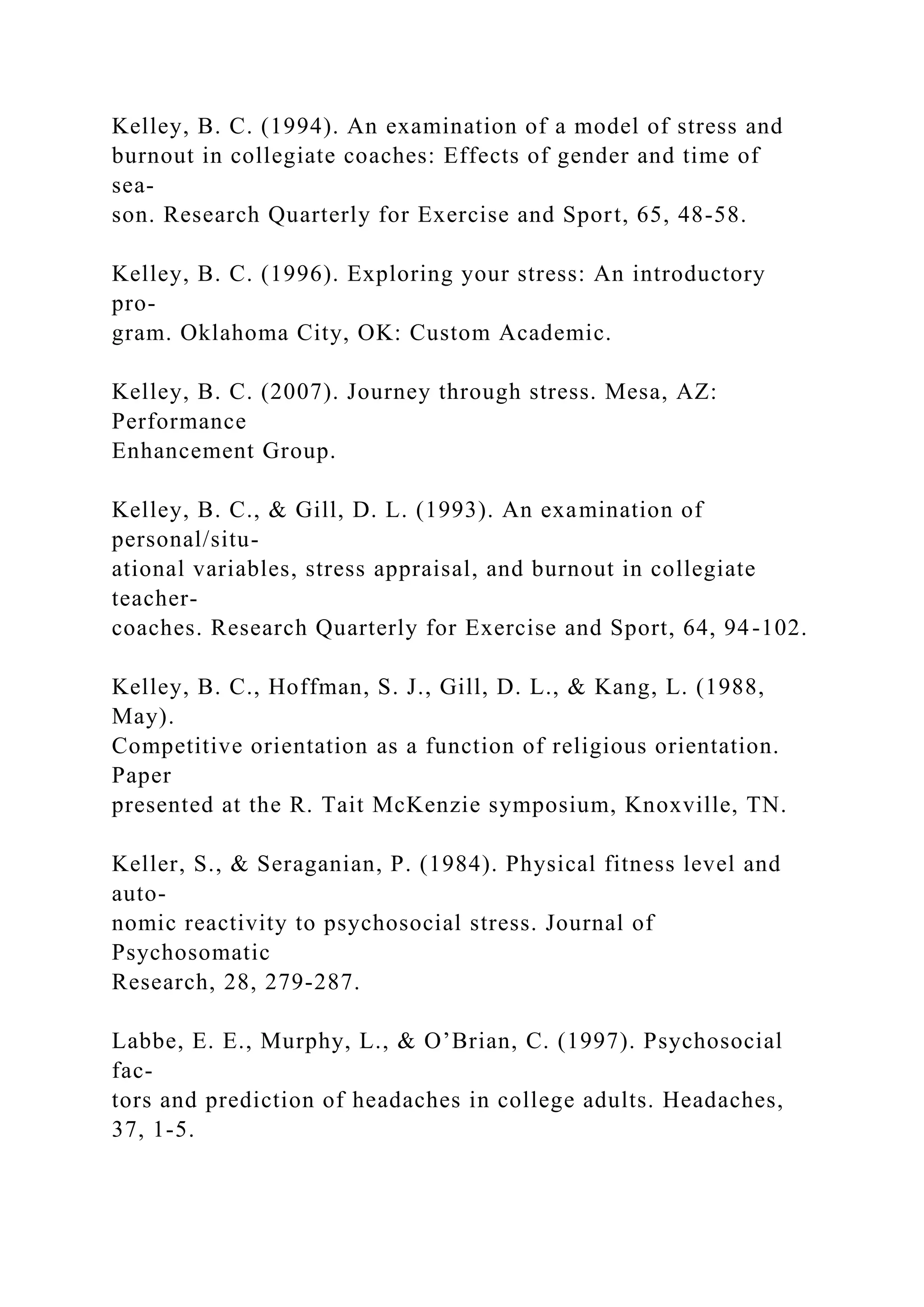 Kelley, B. C. (1994). An examination of a model of stress and
burnout in collegiate coaches: Effects of gender and time of
sea-
son. Research Quarterly for Exercise and Sport, 65, 48-58.
Kelley, B. C. (1996). Exploring your stress: An introductory
pro-
gram. Oklahoma City, OK: Custom Academic.
Kelley, B. C. (2007). Journey through stress. Mesa, AZ:
Performance
Enhancement Group.
Kelley, B. C., & Gill, D. L. (1993). An examination of
personal/situ-
ational variables, stress appraisal, and burnout in collegiate
teacher-
coaches. Research Quarterly for Exercise and Sport, 64, 94-102.
Kelley, B. C., Hoffman, S. J., Gill, D. L., & Kang, L. (1988,
May).
Competitive orientation as a function of religious orientation.
Paper
presented at the R. Tait McKenzie symposium, Knoxville, TN.
Keller, S., & Seraganian, P. (1984). Physical fitness level and
auto-
nomic reactivity to psychosocial stress. Journal of
Psychosomatic
Research, 28, 279-287.
Labbe, E. E., Murphy, L., & O’Brian, C. (1997). Psychosocial
fac-
tors and prediction of headaches in college adults. Headaches,
37, 1-5.
 