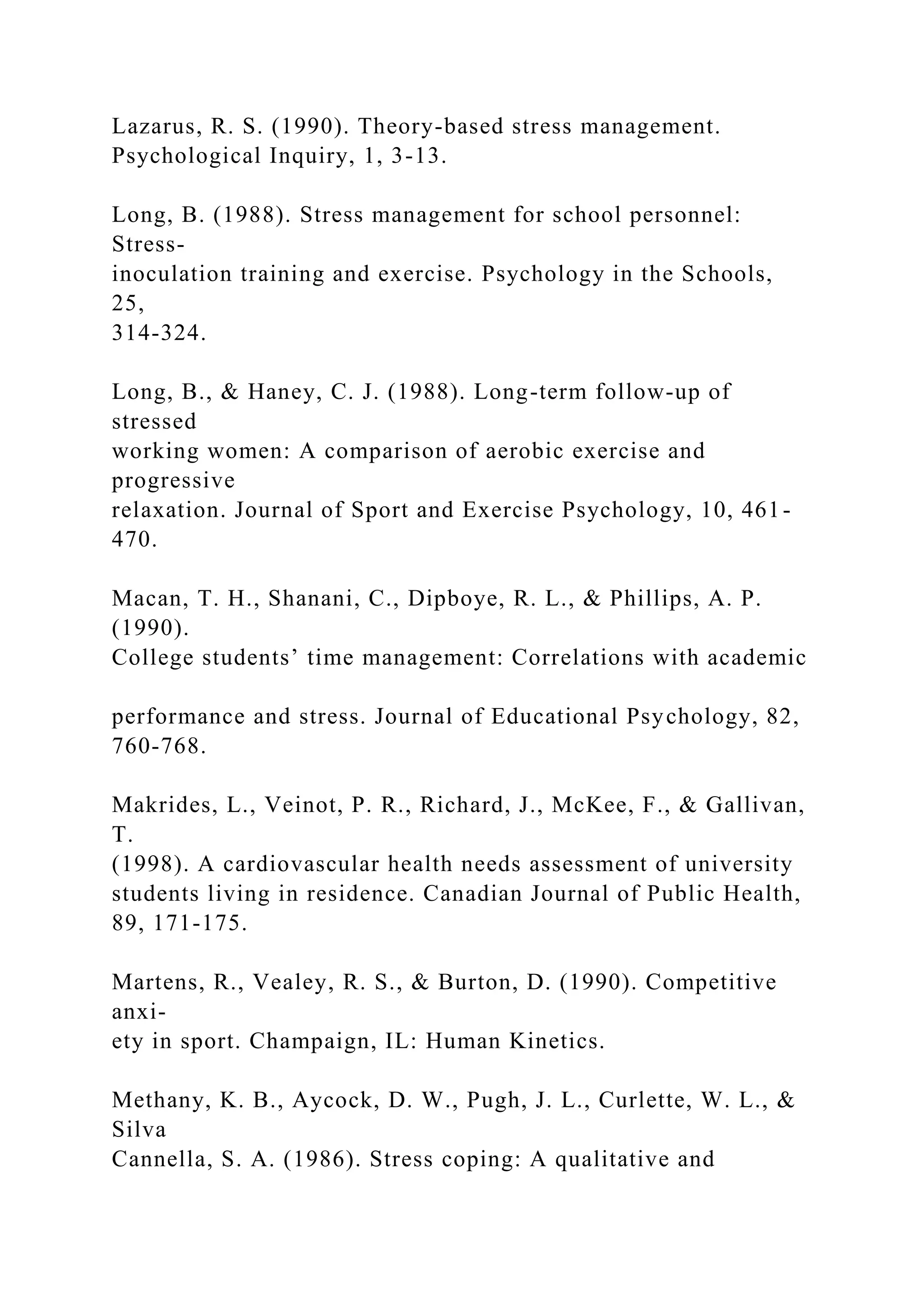 Lazarus, R. S. (1990). Theory-based stress management.
Psychological Inquiry, 1, 3-13.
Long, B. (1988). Stress management for school personnel:
Stress-
inoculation training and exercise. Psychology in the Schools,
25,
314-324.
Long, B., & Haney, C. J. (1988). Long-term follow-up of
stressed
working women: A comparison of aerobic exercise and
progressive
relaxation. Journal of Sport and Exercise Psychology, 10, 461-
470.
Macan, T. H., Shanani, C., Dipboye, R. L., & Phillips, A. P.
(1990).
College students’ time management: Correlations with academic
performance and stress. Journal of Educational Psychology, 82,
760-768.
Makrides, L., Veinot, P. R., Richard, J., McKee, F., & Gallivan,
T.
(1998). A cardiovascular health needs assessment of university
students living in residence. Canadian Journal of Public Health,
89, 171-175.
Martens, R., Vealey, R. S., & Burton, D. (1990). Competitive
anxi-
ety in sport. Champaign, IL: Human Kinetics.
Methany, K. B., Aycock, D. W., Pugh, J. L., Curlette, W. L., &
Silva
Cannella, S. A. (1986). Stress coping: A qualitative and
 