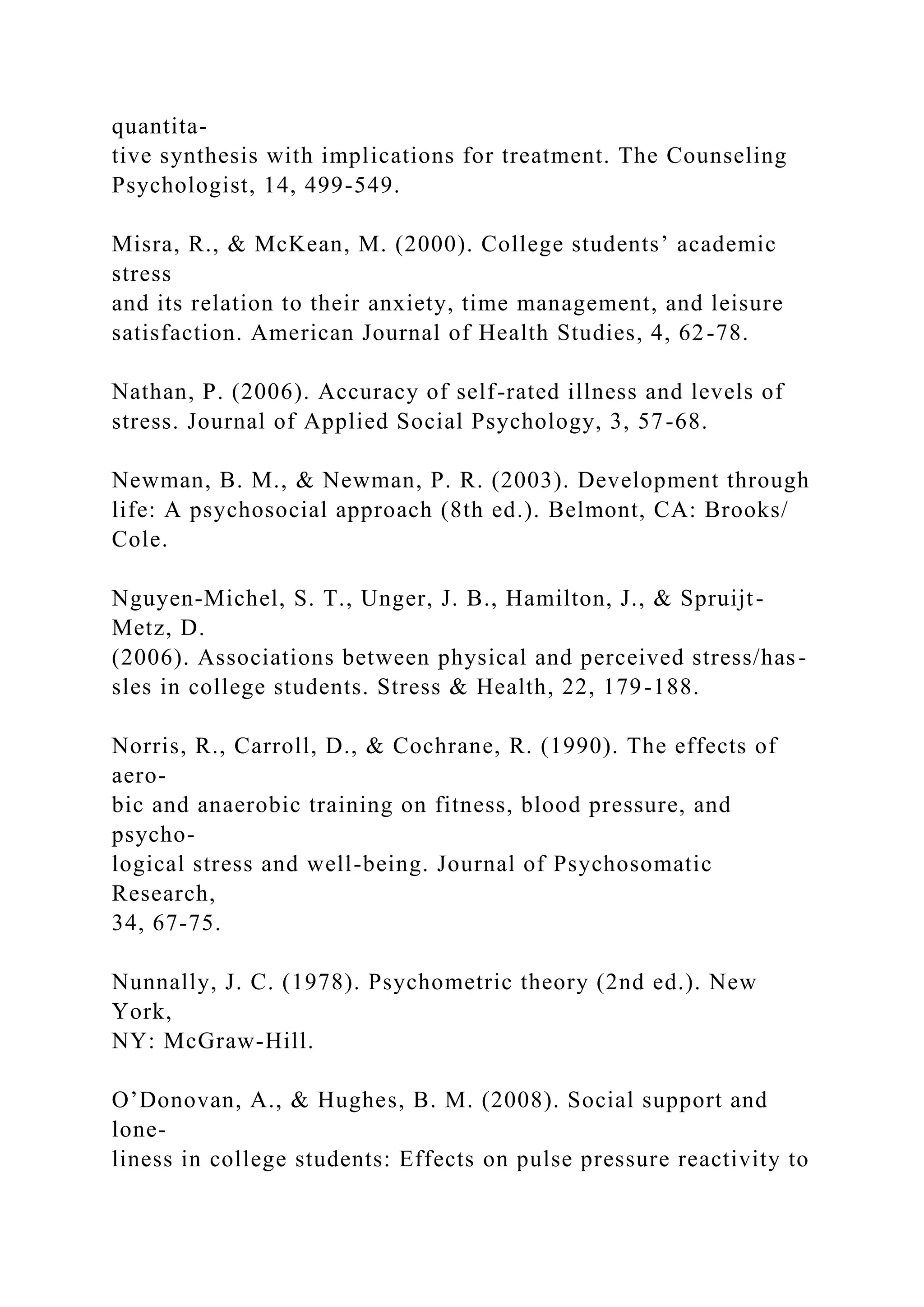 quantita-
tive synthesis with implications for treatment. The Counseling
Psychologist, 14, 499-549.
Misra, R., & McKean, M. (2000). College students’ academic
stress
and its relation to their anxiety, time management, and leisure
satisfaction. American Journal of Health Studies, 4, 62-78.
Nathan, P. (2006). Accuracy of self-rated illness and levels of
stress. Journal of Applied Social Psychology, 3, 57-68.
Newman, B. M., & Newman, P. R. (2003). Development through
life: A psychosocial approach (8th ed.). Belmont, CA: Brooks/
Cole.
Nguyen-Michel, S. T., Unger, J. B., Hamilton, J., & Spruijt-
Metz, D.
(2006). Associations between physical and perceived stress/has-
sles in college students. Stress & Health, 22, 179-188.
Norris, R., Carroll, D., & Cochrane, R. (1990). The effects of
aero-
bic and anaerobic training on fitness, blood pressure, and
psycho-
logical stress and well-being. Journal of Psychosomatic
Research,
34, 67-75.
Nunnally, J. C. (1978). Psychometric theory (2nd ed.). New
York,
NY: McGraw-Hill.
O’Donovan, A., & Hughes, B. M. (2008). Social support and
lone-
liness in college students: Effects on pulse pressure reactivity to
 