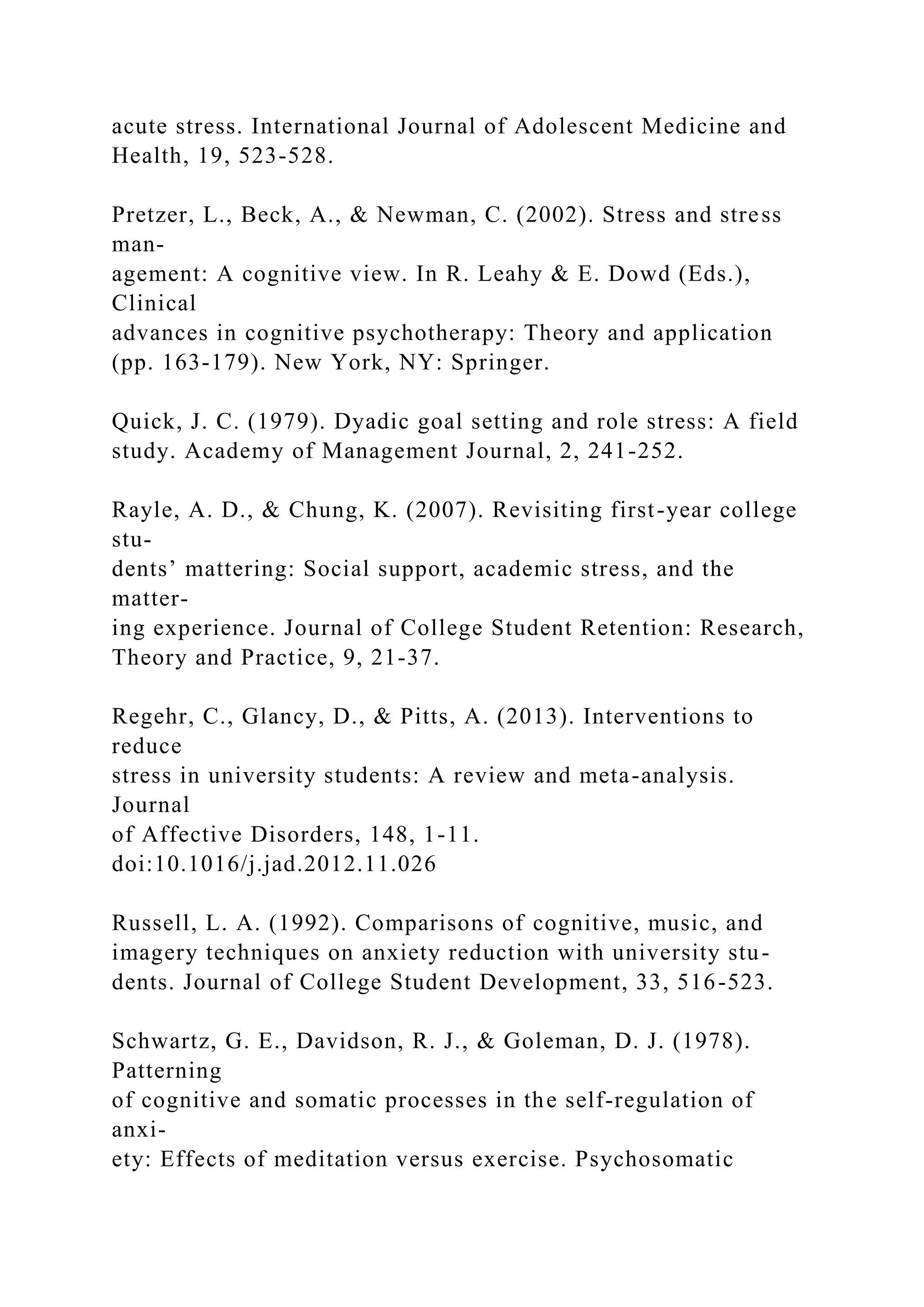 acute stress. International Journal of Adolescent Medicine and
Health, 19, 523-528.
Pretzer, L., Beck, A., & Newman, C. (2002). Stress and stress
man-
agement: A cognitive view. In R. Leahy & E. Dowd (Eds.),
Clinical
advances in cognitive psychotherapy: Theory and application
(pp. 163-179). New York, NY: Springer.
Quick, J. C. (1979). Dyadic goal setting and role stress: A field
study. Academy of Management Journal, 2, 241-252.
Rayle, A. D., & Chung, K. (2007). Revisiting first-year college
stu-
dents’ mattering: Social support, academic stress, and the
matter-
ing experience. Journal of College Student Retention: Research,
Theory and Practice, 9, 21-37.
Regehr, C., Glancy, D., & Pitts, A. (2013). Interventions to
reduce
stress in university students: A review and meta-analysis.
Journal
of Affective Disorders, 148, 1-11.
doi:10.1016/j.jad.2012.11.026
Russell, L. A. (1992). Comparisons of cognitive, music, and
imagery techniques on anxiety reduction with university stu-
dents. Journal of College Student Development, 33, 516-523.
Schwartz, G. E., Davidson, R. J., & Goleman, D. J. (1978).
Patterning
of cognitive and somatic processes in the self-regulation of
anxi-
ety: Effects of meditation versus exercise. Psychosomatic
 