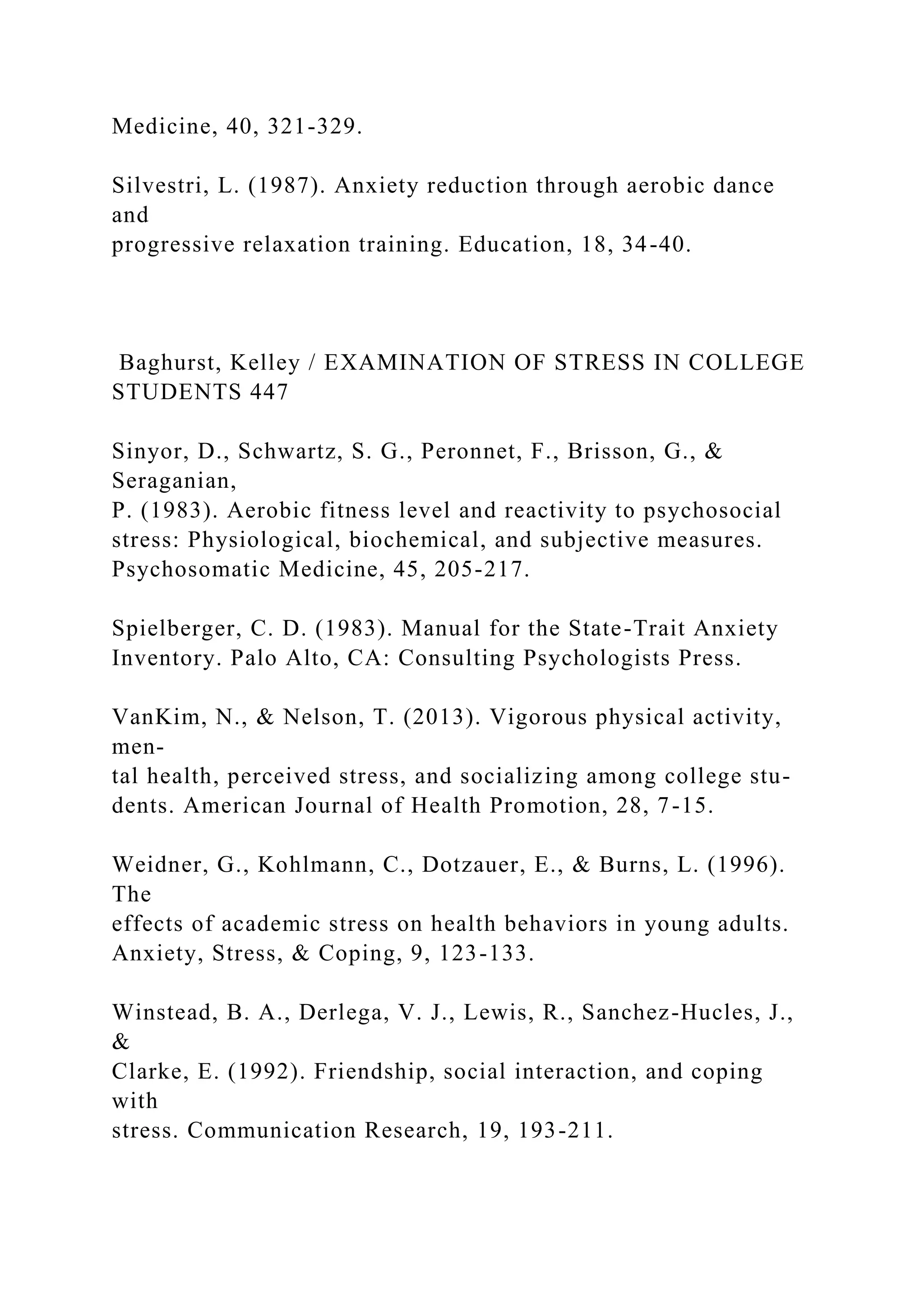Medicine, 40, 321-329.
Silvestri, L. (1987). Anxiety reduction through aerobic dance
and
progressive relaxation training. Education, 18, 34-40.
Baghurst, Kelley / EXAMINATION OF STRESS IN COLLEGE
STUDENTS 447
Sinyor, D., Schwartz, S. G., Peronnet, F., Brisson, G., &
Seraganian,
P. (1983). Aerobic fitness level and reactivity to psychosocial
stress: Physiological, biochemical, and subjective measures.
Psychosomatic Medicine, 45, 205-217.
Spielberger, C. D. (1983). Manual for the State-Trait Anxiety
Inventory. Palo Alto, CA: Consulting Psychologists Press.
VanKim, N., & Nelson, T. (2013). Vigorous physical activity,
men-
tal health, perceived stress, and socializing among college stu-
dents. American Journal of Health Promotion, 28, 7-15.
Weidner, G., Kohlmann, C., Dotzauer, E., & Burns, L. (1996).
The
effects of academic stress on health behaviors in young adults.
Anxiety, Stress, & Coping, 9, 123-133.
Winstead, B. A., Derlega, V. J., Lewis, R., Sanchez-Hucles, J.,
&
Clarke, E. (1992). Friendship, social interaction, and coping
with
stress. Communication Research, 19, 193-211.
 
