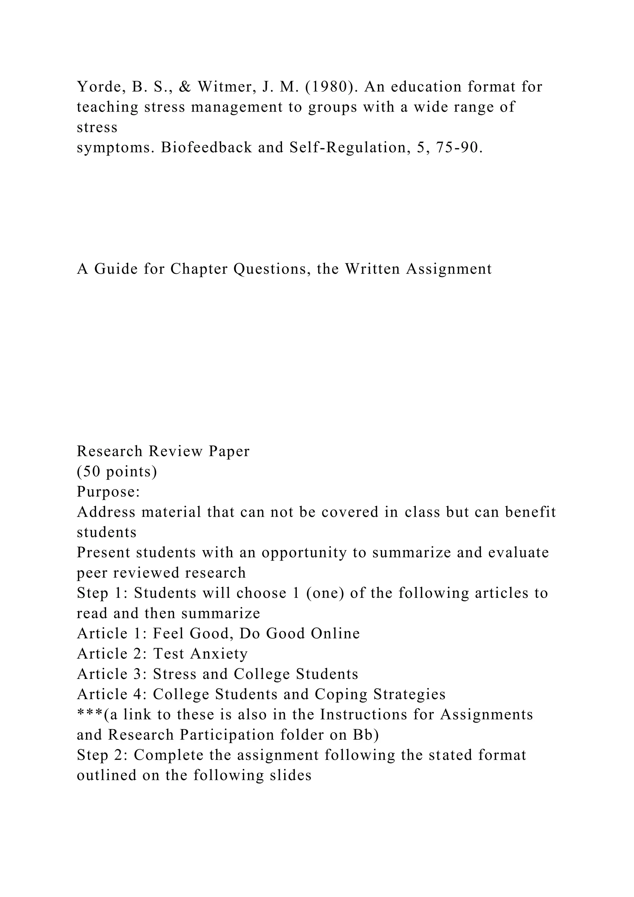 Yorde, B. S., & Witmer, J. M. (1980). An education format for
teaching stress management to groups with a wide range of
stress
symptoms. Biofeedback and Self-Regulation, 5, 75-90.
A Guide for Chapter Questions, the Written Assignment
Research Review Paper
(50 points)
Purpose:
Address material that can not be covered in class but can benefit
students
Present students with an opportunity to summarize and evaluate
peer reviewed research
Step 1: Students will choose 1 (one) of the following articles to
read and then summarize
Article 1: Feel Good, Do Good Online
Article 2: Test Anxiety
Article 3: Stress and College Students
Article 4: College Students and Coping Strategies
***(a link to these is also in the Instructions for Assignments
and Research Participation folder on Bb)
Step 2: Complete the assignment following the stated format
outlined on the following slides
 