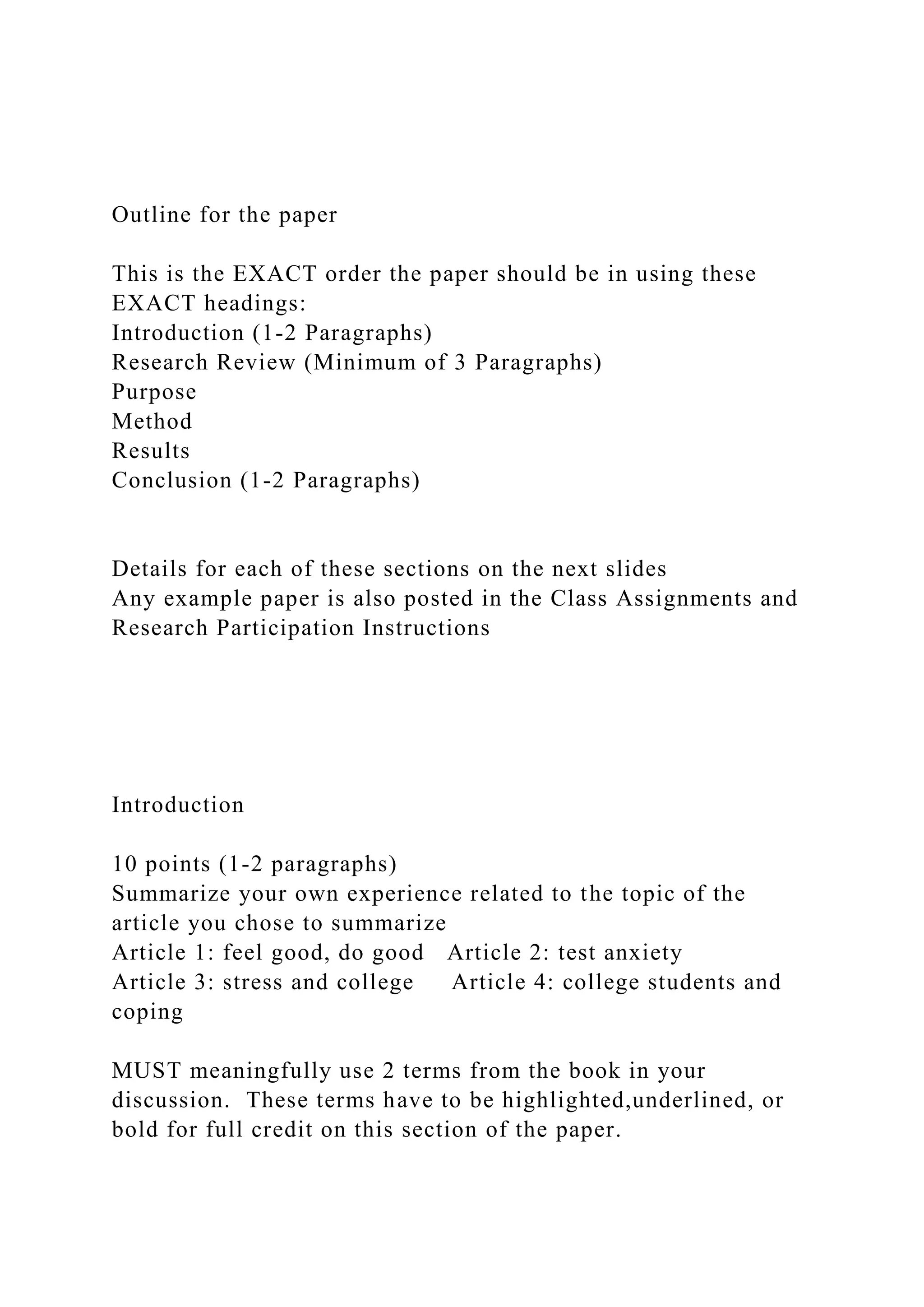 Outline for the paper
This is the EXACT order the paper should be in using these
EXACT headings:
Introduction (1-2 Paragraphs)
Research Review (Minimum of 3 Paragraphs)
Purpose
Method
Results
Conclusion (1-2 Paragraphs)
Details for each of these sections on the next slides
Any example paper is also posted in the Class Assignments and
Research Participation Instructions
Introduction
10 points (1-2 paragraphs)
Summarize your own experience related to the topic of the
article you chose to summarize
Article 1: feel good, do good Article 2: test anxiety
Article 3: stress and college Article 4: college students and
coping
MUST meaningfully use 2 terms from the book in your
discussion. These terms have to be highlighted,underlined, or
bold for full credit on this section of the paper.
 
