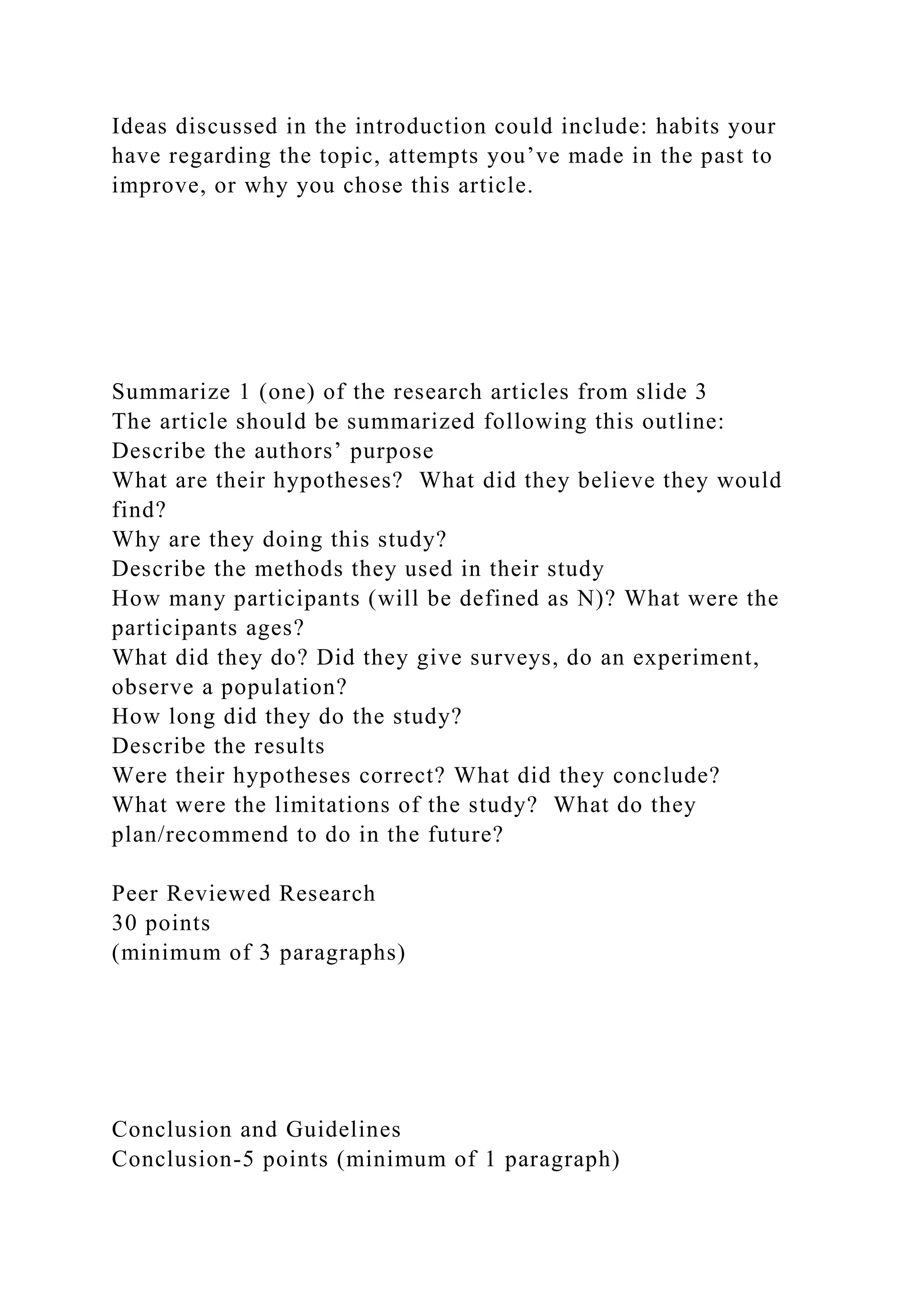 Ideas discussed in the introduction could include: habits your
have regarding the topic, attempts you’ve made in the past to
improve, or why you chose this article.
Summarize 1 (one) of the research articles from slide 3
The article should be summarized following this outline:
Describe the authors’ purpose
What are their hypotheses? What did they believe they would
find?
Why are they doing this study?
Describe the methods they used in their study
How many participants (will be defined as N)? What were the
participants ages?
What did they do? Did they give surveys, do an experiment,
observe a population?
How long did they do the study?
Describe the results
Were their hypotheses correct? What did they conclude?
What were the limitations of the study? What do they
plan/recommend to do in the future?
Peer Reviewed Research
30 points
(minimum of 3 paragraphs)
Conclusion and Guidelines
Conclusion-5 points (minimum of 1 paragraph)
 
