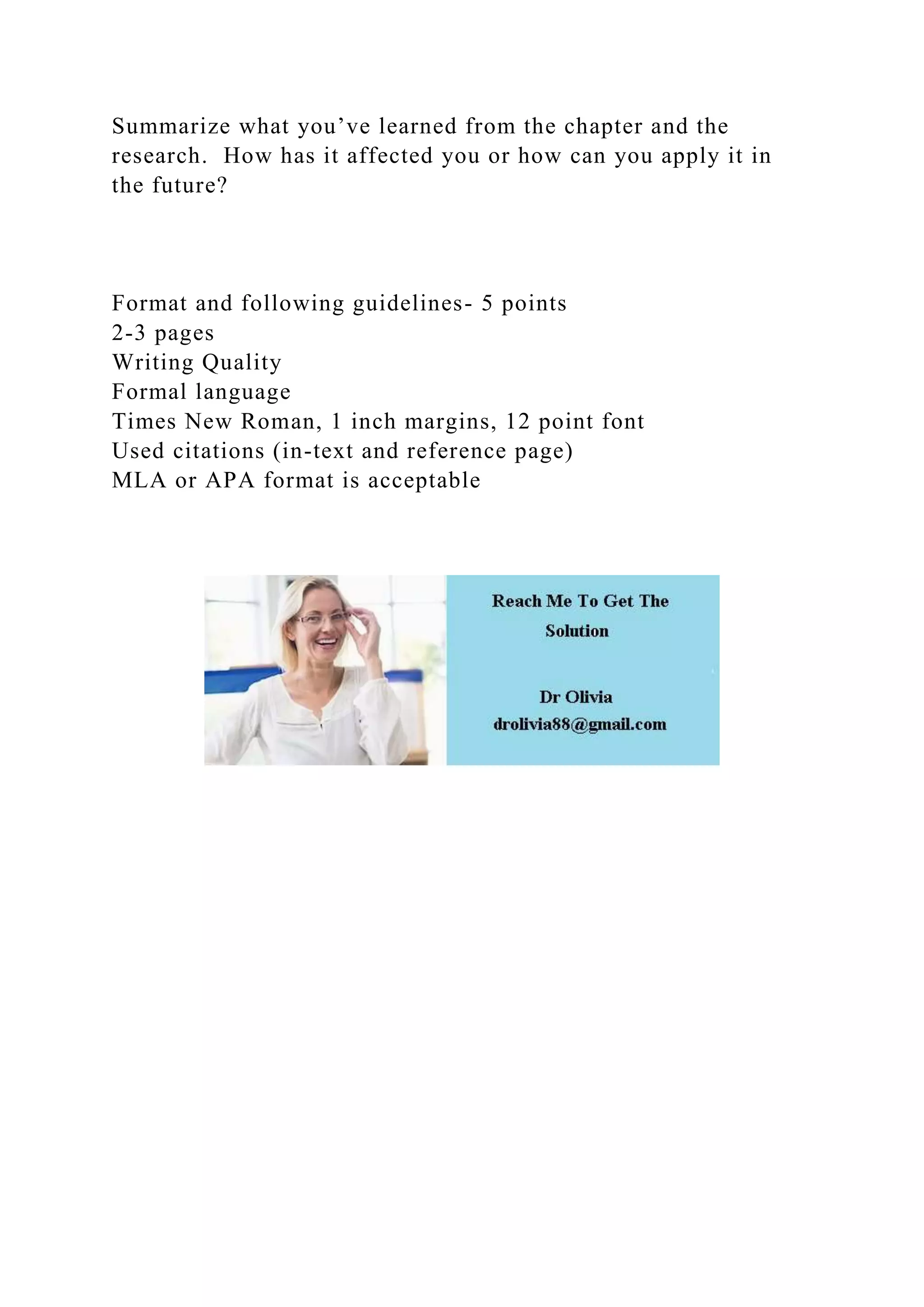 Summarize what you’ve learned from the chapter and the
research. How has it affected you or how can you apply it in
the future?
Format and following guidelines- 5 points
2-3 pages
Writing Quality
Formal language
Times New Roman, 1 inch margins, 12 point font
Used citations (in-text and reference page)
MLA or APA format is acceptable
 