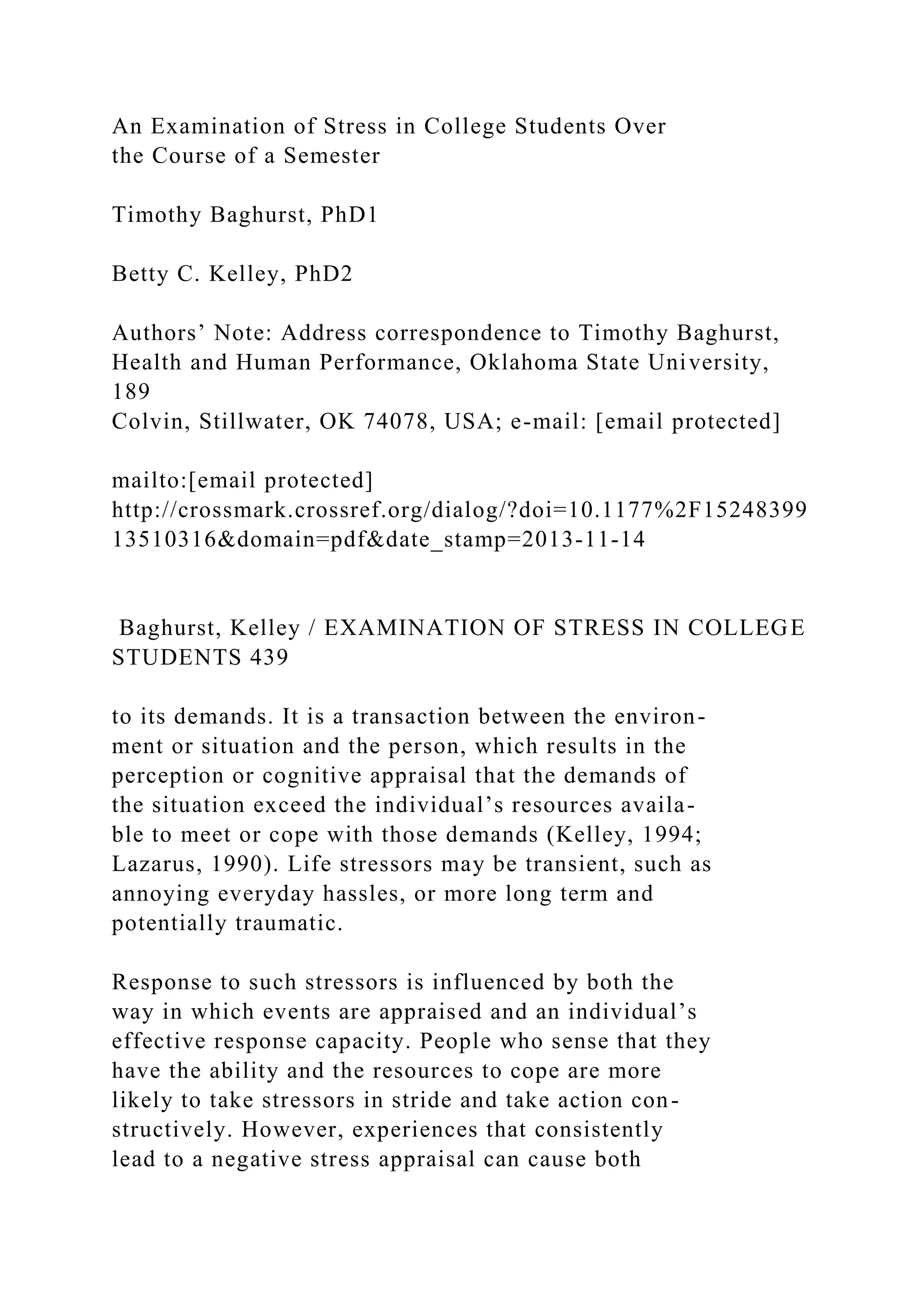 An Examination of Stress in College Students Over
the Course of a Semester
Timothy Baghurst, PhD1
Betty C. Kelley, PhD2
Authors’ Note: Address correspondence to Timothy Baghurst,
Health and Human Performance, Oklahoma State University,
189
Colvin, Stillwater, OK 74078, USA; e-mail: [email protected]
mailto:[email protected]
http://crossmark.crossref.org/dialog/?doi=10.1177%2F15248399
13510316&domain=pdf&date_stamp=2013-11-14
Baghurst, Kelley / EXAMINATION OF STRESS IN COLLEGE
STUDENTS 439
to its demands. It is a transaction between the environ-
ment or situation and the person, which results in the
perception or cognitive appraisal that the demands of
the situation exceed the individual’s resources availa-
ble to meet or cope with those demands (Kelley, 1994;
Lazarus, 1990). Life stressors may be transient, such as
annoying everyday hassles, or more long term and
potentially traumatic.
Response to such stressors is influenced by both the
way in which events are appraised and an individual’s
effective response capacity. People who sense that they
have the ability and the resources to cope are more
likely to take stressors in stride and take action con-
structively. However, experiences that consistently
lead to a negative stress appraisal can cause both
 