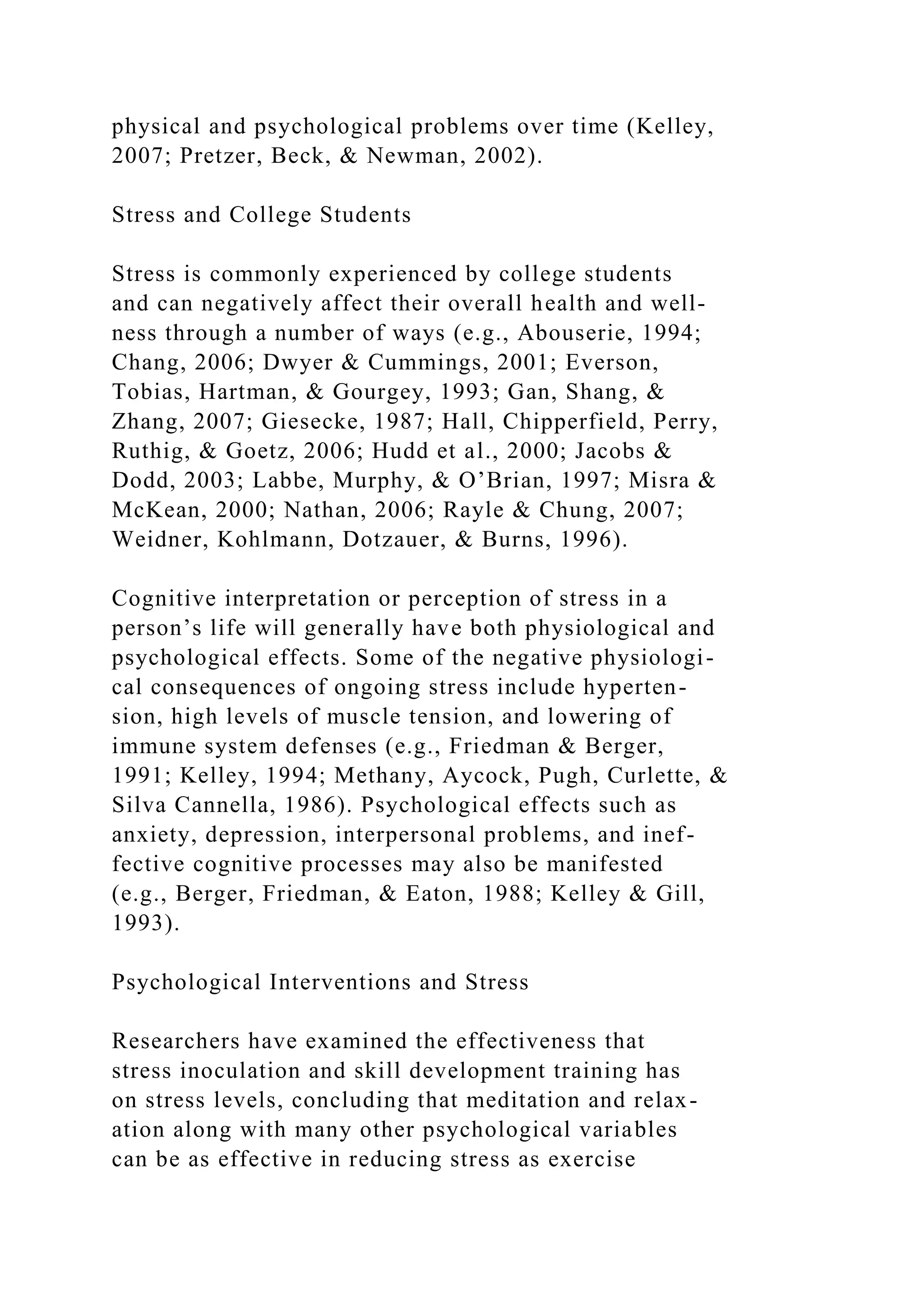physical and psychological problems over time (Kelley,
2007; Pretzer, Beck, & Newman, 2002).
Stress and College Students
Stress is commonly experienced by college students
and can negatively affect their overall health and well-
ness through a number of ways (e.g., Abouserie, 1994;
Chang, 2006; Dwyer & Cummings, 2001; Everson,
Tobias, Hartman, & Gourgey, 1993; Gan, Shang, &
Zhang, 2007; Giesecke, 1987; Hall, Chipperfield, Perry,
Ruthig, & Goetz, 2006; Hudd et al., 2000; Jacobs &
Dodd, 2003; Labbe, Murphy, & O’Brian, 1997; Misra &
McKean, 2000; Nathan, 2006; Rayle & Chung, 2007;
Weidner, Kohlmann, Dotzauer, & Burns, 1996).
Cognitive interpretation or perception of stress in a
person’s life will generally have both physiological and
psychological effects. Some of the negative physiologi-
cal consequences of ongoing stress include hyperten-
sion, high levels of muscle tension, and lowering of
immune system defenses (e.g., Friedman & Berger,
1991; Kelley, 1994; Methany, Aycock, Pugh, Curlette, &
Silva Cannella, 1986). Psychological effects such as
anxiety, depression, interpersonal problems, and inef-
fective cognitive processes may also be manifested
(e.g., Berger, Friedman, & Eaton, 1988; Kelley & Gill,
1993).
Psychological Interventions and Stress
Researchers have examined the effectiveness that
stress inoculation and skill development training has
on stress levels, concluding that meditation and relax-
ation along with many other psychological variables
can be as effective in reducing stress as exercise
 