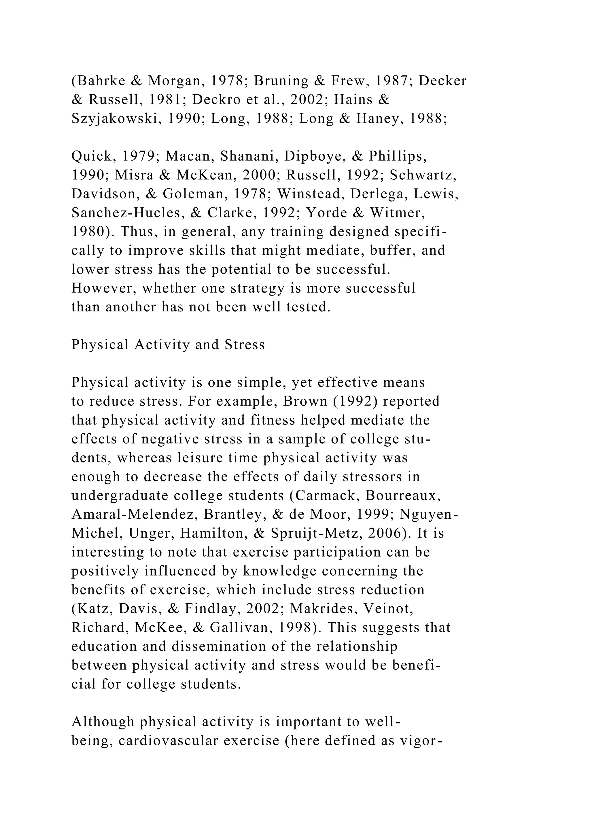 (Bahrke & Morgan, 1978; Bruning & Frew, 1987; Decker
& Russell, 1981; Deckro et al., 2002; Hains &
Szyjakowski, 1990; Long, 1988; Long & Haney, 1988;
Quick, 1979; Macan, Shanani, Dipboye, & Phillips,
1990; Misra & McKean, 2000; Russell, 1992; Schwartz,
Davidson, & Goleman, 1978; Winstead, Derlega, Lewis,
Sanchez-Hucles, & Clarke, 1992; Yorde & Witmer,
1980). Thus, in general, any training designed specifi-
cally to improve skills that might mediate, buffer, and
lower stress has the potential to be successful.
However, whether one strategy is more successful
than another has not been well tested.
Physical Activity and Stress
Physical activity is one simple, yet effective means
to reduce stress. For example, Brown (1992) reported
that physical activity and fitness helped mediate the
effects of negative stress in a sample of college stu-
dents, whereas leisure time physical activity was
enough to decrease the effects of daily stressors in
undergraduate college students (Carmack, Bourreaux,
Amaral-Melendez, Brantley, & de Moor, 1999; Nguyen-
Michel, Unger, Hamilton, & Spruijt-Metz, 2006). It is
interesting to note that exercise participation can be
positively influenced by knowledge concerning the
benefits of exercise, which include stress reduction
(Katz, Davis, & Findlay, 2002; Makrides, Veinot,
Richard, McKee, & Gallivan, 1998). This suggests that
education and dissemination of the relationship
between physical activity and stress would be benefi-
cial for college students.
Although physical activity is important to well-
being, cardiovascular exercise (here defined as vigor-
 