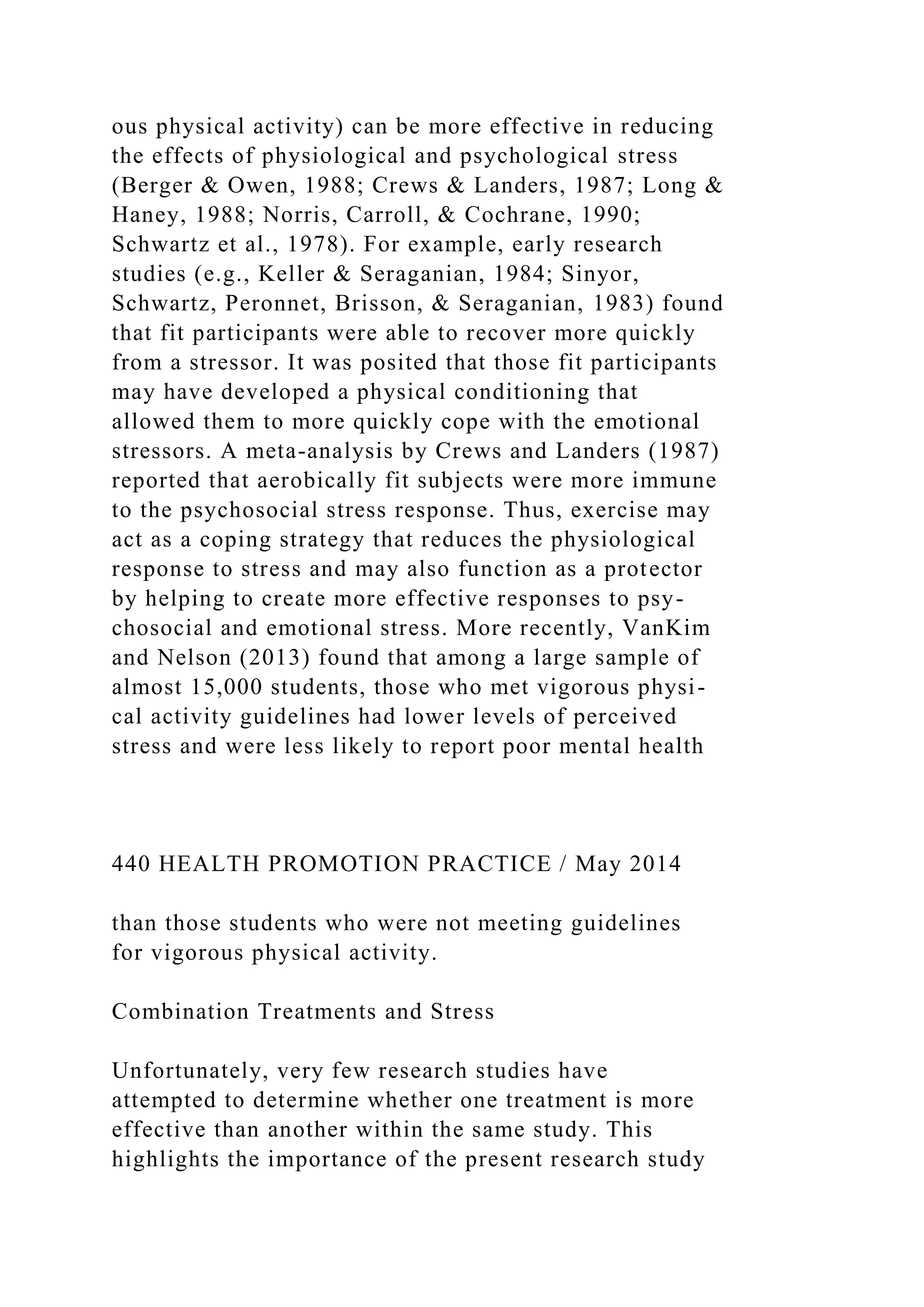 ous physical activity) can be more effective in reducing
the effects of physiological and psychological stress
(Berger & Owen, 1988; Crews & Landers, 1987; Long &
Haney, 1988; Norris, Carroll, & Cochrane, 1990;
Schwartz et al., 1978). For example, early research
studies (e.g., Keller & Seraganian, 1984; Sinyor,
Schwartz, Peronnet, Brisson, & Seraganian, 1983) found
that fit participants were able to recover more quickly
from a stressor. It was posited that those fit participants
may have developed a physical conditioning that
allowed them to more quickly cope with the emotional
stressors. A meta-analysis by Crews and Landers (1987)
reported that aerobically fit subjects were more immune
to the psychosocial stress response. Thus, exercise may
act as a coping strategy that reduces the physiological
response to stress and may also function as a protector
by helping to create more effective responses to psy-
chosocial and emotional stress. More recently, VanKim
and Nelson (2013) found that among a large sample of
almost 15,000 students, those who met vigorous physi-
cal activity guidelines had lower levels of perceived
stress and were less likely to report poor mental health
440 HEALTH PROMOTION PRACTICE / May 2014
than those students who were not meeting guidelines
for vigorous physical activity.
Combination Treatments and Stress
Unfortunately, very few research studies have
attempted to determine whether one treatment is more
effective than another within the same study. This
highlights the importance of the present research study
 