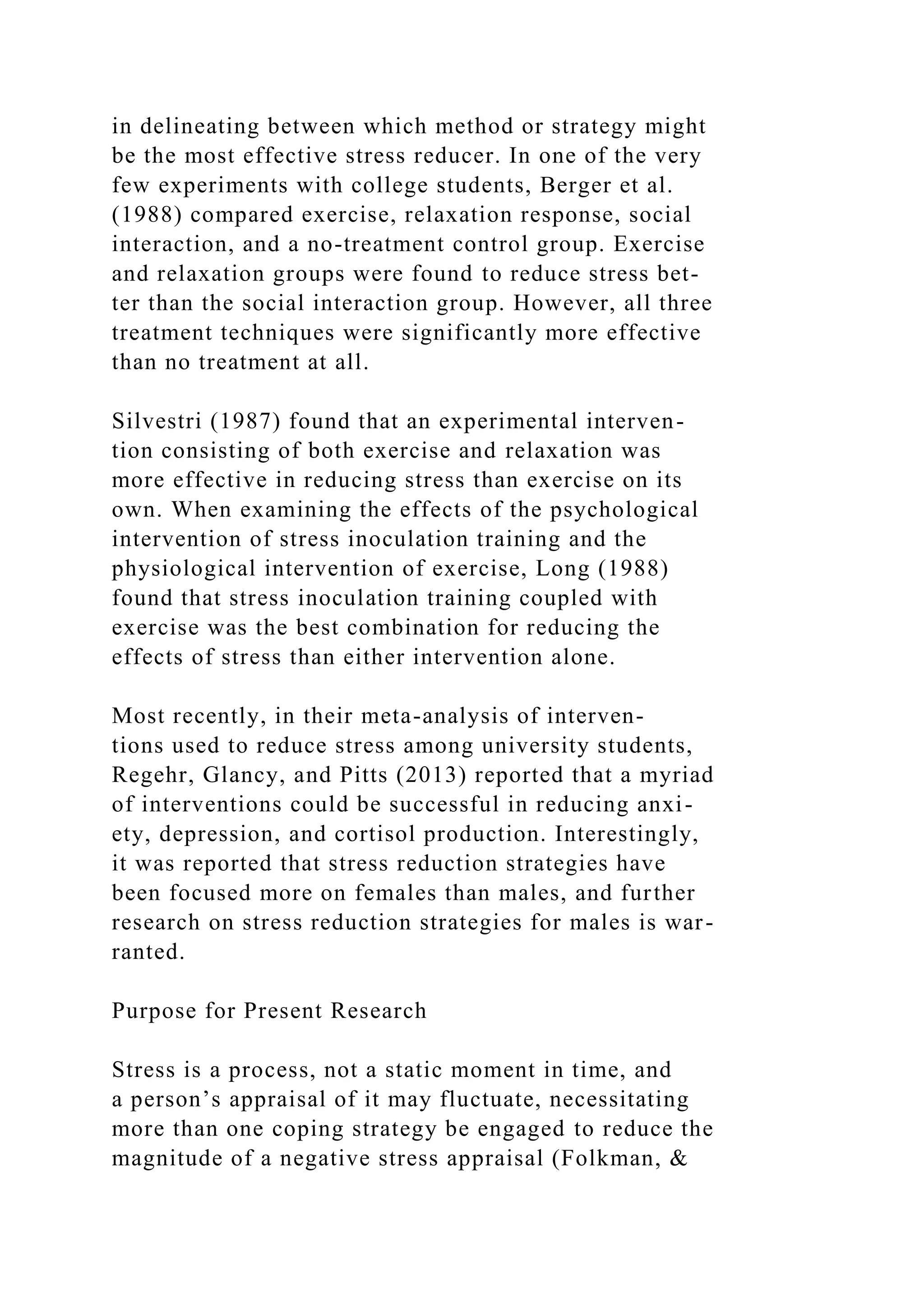 in delineating between which method or strategy might
be the most effective stress reducer. In one of the very
few experiments with college students, Berger et al.
(1988) compared exercise, relaxation response, social
interaction, and a no-treatment control group. Exercise
and relaxation groups were found to reduce stress bet-
ter than the social interaction group. However, all three
treatment techniques were significantly more effective
than no treatment at all.
Silvestri (1987) found that an experimental interven-
tion consisting of both exercise and relaxation was
more effective in reducing stress than exercise on its
own. When examining the effects of the psychological
intervention of stress inoculation training and the
physiological intervention of exercise, Long (1988)
found that stress inoculation training coupled with
exercise was the best combination for reducing the
effects of stress than either intervention alone.
Most recently, in their meta-analysis of interven-
tions used to reduce stress among university students,
Regehr, Glancy, and Pitts (2013) reported that a myriad
of interventions could be successful in reducing anxi-
ety, depression, and cortisol production. Interestingly,
it was reported that stress reduction strategies have
been focused more on females than males, and further
research on stress reduction strategies for males is war-
ranted.
Purpose for Present Research
Stress is a process, not a static moment in time, and
a person’s appraisal of it may fluctuate, necessitating
more than one coping strategy be engaged to reduce the
magnitude of a negative stress appraisal (Folkman, &
 