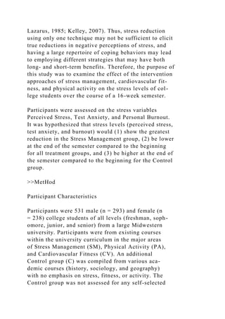 Lazarus, 1985; Kelley, 2007). Thus, stress reduction
using only one technique may not be sufficient to elicit
true reductions in negative perceptions of stress, and
having a large repertoire of coping behaviors may lead
to employing different strategies that may have both
long- and short-term benefits. Therefore, the purpose of
this study was to examine the effect of the intervention
approaches of stress management, cardiovascular fit-
ness, and physical activity on the stress levels of col-
lege students over the course of a 16-week semester.
Participants were assessed on the stress variables
Perceived Stress, Test Anxiety, and Personal Burnout.
It was hypothesized that stress levels (perceived stress,
test anxiety, and burnout) would (1) show the greatest
reduction in the Stress Management group, (2) be lower
at the end of the semester compared to the beginning
for all treatment groups, and (3) be higher at the end of
the semester compared to the beginning for the Control
group.
>>MetHod
Participant Characteristics
Participants were 531 male (n = 293) and female (n
= 238) college students of all levels (freshman, soph-
omore, junior, and senior) from a large Midwestern
university. Participants were from existing courses
within the university curriculum in the major areas
of Stress Management (SM), Physical Activity (PA),
and Cardiovascular Fitness (CV). An additional
Control group (C) was compiled from various aca-
demic courses (history, sociology, and geography)
with no emphasis on stress, fitness, or activity. The
Control group was not assessed for any self-selected
 
