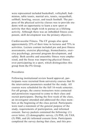 were represented included basketball, volleyball, bad-
minton, table tennis, martial arts, tennis, racquetball,
softball, bowling, soccer, and touch football. The pur-
pose of the physical activity classes was to provide stu-
dents with an opportunity to learn a new sport or
activity that they might wish to pursue as a lifelong
activity. Although there was an imbedded fitness com-
ponent, skill development was the primary objective.
Cardiovascular Fitness. The CF groups also spent
approximately 25% of their time in lectures and 75% in
activities. Lecture content included pre and post fitness
assessments, exercise physiology, biomechanics, exer-
cise psychology, personal program development, and
safety. Both aerobic and anaerobic fitness were empha-
sized, and the focus was improving physical fitness
over participating in a sport, which distinguishes this
group from the PA Group.
Procedures
Following institutional review board approval, par-
ticipants were recruited from university courses that fit
the intervention parameters needed for the study. All
courses were scheduled for the full 16-week semester.
For all groups, the course instructors were contacted
and permission requested to come to their class and
recruit participants. During the first week of the class,
an investigator attended and addressed the class mem-
bers at the beginning of the class period. Participants
were read a statement of the general purpose of the
study, requirements of participation, and informed
consent. Survey packets contained the following: (1)
cover letter, (2) demographic survey, (3) PSS, (4) TAS,
(5) PBS, and (6) informed consent form. Participants
completed the survey during that class, and this pro-
 