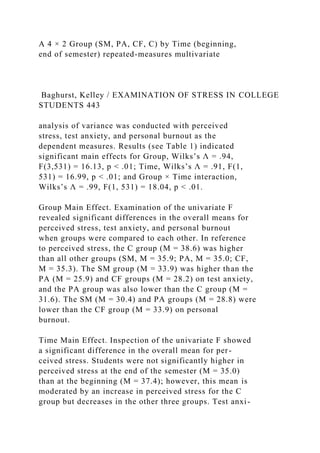 A 4 × 2 Group (SM, PA, CF, C) by Time (beginning,
end of semester) repeated-measures multivariate
Baghurst, Kelley / EXAMINATION OF STRESS IN COLLEGE
STUDENTS 443
analysis of variance was conducted with perceived
stress, test anxiety, and personal burnout as the
dependent measures. Results (see Table 1) indicated
significant main effects for Group, Wilks’s Λ = .94,
F(3,531) = 16.13, p < .01; Time, Wilks’s Λ = .91, F(1,
531) = 16.99, p < .01; and Group × Time interaction,
Wilks’s Λ = .99, F(1, 531) = 18.04, p < .01.
Group Main Effect. Examination of the univariate F
revealed significant differences in the overall means for
perceived stress, test anxiety, and personal burnout
when groups were compared to each other. In reference
to perceived stress, the C group (M = 38.6) was higher
than all other groups (SM, M = 35.9; PA, M = 35.0; CF,
M = 35.3). The SM group (M = 33.9) was higher than the
PA (M = 25.9) and CF groups (M = 28.2) on test anxiety,
and the PA group was also lower than the C group (M =
31.6). The SM (M = 30.4) and PA groups (M = 28.8) were
lower than the CF group (M = 33.9) on personal
burnout.
Time Main Effect. Inspection of the univariate F showed
a significant difference in the overall mean for per-
ceived stress. Students were not significantly higher in
perceived stress at the end of the semester (M = 35.0)
than at the beginning (M = 37.4); however, this mean is
moderated by an increase in perceived stress for the C
group but decreases in the other three groups. Test anxi-
 