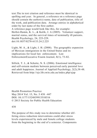 text.The in text citation and reference must be identical in
spelling and year. In general, a reference on a reference page
should contain the author(s) name, date of publication, title of
the work, and publication data. Arrange entries in alphabetical
order by last name of the first author.
A reference page would look like this, for example:
Herbst-Damm, K. L., & Kulik, J. A (2005). Volunteer support,
marital status, and the survival times of terminally ill patients.
Health Psychology, 24, 225-229.
doi:10.1037/0278-6133.24.2.225
Light, M. A., & Light, I. H. (2008). The geographic expansion
of Mexican immigration in the United States and its
implications for local law enforcement. Law
EnforcementExecutive Fourm Journal, 8(1), 73-82.
Sillick, T. J., & Schutte, N. S. (2006). Emotional intelligence
and self-esteem mediate between perceived early parental love
and adult happiness. Journal of Applied Psychology, 2(2),38-48.
Retrieved from http://ojs.lib.swin.edu.au/index.php/ejap
Health Promotion Practice
May 2014 Vol. 15, No. 3 438 –447
DOI: 10.1177/1524839913510316
© 2013 Society for Public Health Education
438
The purpose of this study was to determine whether dif-
fering stress reduction interventions could alter stress
levels experienced by male and female college students
from the beginning to the end of a semester. Components
 