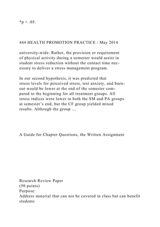 *p < .05.
444 HEALTH PROMOTION PRACTICE / May 2014
university-wide. Rather, the provision or requirement
of physical activity during a semester would assist in
student stress reduction without the contact time nec-
essary to deliver a stress management program.
In our second hypothesis, it was predicted that
stress levels for perceived stress, test anxiety, and burn-
out would be lower at the end of the semester com-
pared to the beginning for all treatment groups. All
stress indices were lower in both the SM and PA groups
at semester’s end, but the CF group yielded mixed
results. Although the group …
A Guide for Chapter Questions, the Written Assignment
Research Review Paper
(50 points)
Purpose:
Address material that can not be covered in class but can benefit
students
 