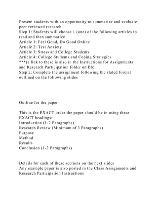 Present students with an opportunity to summarize and evaluate
peer reviewed research
Step 1: Students will choose 1 (one) of the following articles to
read and then summarize
Article 1: Feel Good, Do Good Online
Article 2: Test Anxiety
Article 3: Stress and College Students
Article 4: College Students and Coping Strategies
***(a link to these is also in the Instructions for Assignments
and Research Participation folder on Bb)
Step 2: Complete the assignment following the stated format
outlined on the following slides
Outline for the paper
This is the EXACT order the paper should be in using these
EXACT headings:
Introduction (1-2 Paragraphs)
Research Review (Minimum of 3 Paragraphs)
Purpose
Method
Results
Conclusion (1-2 Paragraphs)
Details for each of these sections on the next slides
Any example paper is also posted in the Class Assignments and
Research Participation Instructions
 