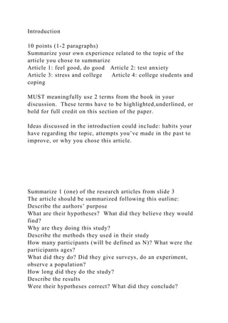 Introduction
10 points (1-2 paragraphs)
Summarize your own experience related to the topic of the
article you chose to summarize
Article 1: feel good, do good Article 2: test anxiety
Article 3: stress and college Article 4: college students and
coping
MUST meaningfully use 2 terms from the book in your
discussion. These terms have to be highlighted,underlined, or
bold for full credit on this section of the paper.
Ideas discussed in the introduction could include: habits your
have regarding the topic, attempts you’ve made in the past to
improve, or why you chose this article.
Summarize 1 (one) of the research articles from slide 3
The article should be summarized following this outline:
Describe the authors’ purpose
What are their hypotheses? What did they believe they would
find?
Why are they doing this study?
Describe the methods they used in their study
How many participants (will be defined as N)? What were the
participants ages?
What did they do? Did they give surveys, do an experiment,
observe a population?
How long did they do the study?
Describe the results
Were their hypotheses correct? What did they conclude?
 