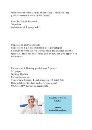 What were the limitations of the study? What do they
plan/recommend to do in the future?
Peer Reviewed Research
30 points
(minimum of 3 paragraphs)
Conclusion and Guidelines
Conclusion-5 points (minimum of 1 paragraph)
Summarize what you’ve learned from the chapter and the
research. How has it affected you or how can you apply it in
the future?
Format and following guidelines- 5 points
2-3 pages
Writing Quality
Formal language
Times New Roman, 1 inch margins, 12 point font
Used citations (in-text and reference page)
MLA or APA format is acceptable
 